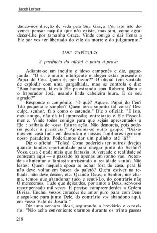 Jacob Lorber
_____________________________________________________________



dando-nos direção de vida pela Sua Graça. Por isto não de-
vemos pensar naquilo que não existe, mas sim, como agra-
decer-Lhe por tamanha Graça. Vinde comigo e da Honra a
Ele por vos ter libertado do vale da morte e do julgamento."

                      239.° CAPÍTULO
          A paciência do oficial é posta à prova.
     Adianta-se um inculto e idoso camponês e diz, gague-
jando: "O sr. é muito inteligente e alegou estar presente o
Papai do Céu. Quem é, por favor?" O oficial tem vontade
de explodir com uma gargalhada, mas se controla e diz:
"Bom homem, lá está Ele palestrando com Roberto Blum e
o Imperador José, usando linda cabeleira loura. É de seu
agrado?"
     Responde o campônio: "O quê? Aquele, Papai do Céu?
Tão pequeno e simples? Quem teria suposto tal coisa? Des-
culpe, senhor, falo como o entendo." Diz o oficial: "É isto,
meu amigo, não dá tal impressão; entretanto é Ele Pessoal-
mente. Vinde todos comigo para que sejais apresentados a
Ele e saibais de vossa futura ação. Não demoreis, pois pode-
ria perder a paciência." Aproxima-se outro grupo: "Deixa-
mos em casa tudo em desordem e nossos familiares ignoram
nosso paradeiro. Poderíamos dar um pulinho até lá?"
     Diz o oficial: "Tolos! Como poderíeis ter outros desejos
quando tendes oportunidade para chegar junto do Senhor?
Vossa casa é nada mais que fantasia. A verdade e realidade só
começam aqui — o passado foi apenas um sonho vão. Preten-
deis alimentar a fantasia arriscando a realidade santa? Não
lestes: Quem naquela época se achar fora de casa, para lá
não deve voltar em busca do paletó? Quem estiver no te-
lhado, não deve descer, etc. Quando Deus, o Senhor, nos cha-
ma, temos que abandonar tudo e segui-Lo, do contrário não
O merecemos. Tudo que deixardes, por amor a Deus, ser-vos-á
recompensado mil vezes. É preciso compreenderdes a Ordem
Divina. Enchei vossos corações de amor puro para com Deus
e seguí-me para junto Dele, do contrário vos abandono aqui,
em vosso Vale de Josafá."
     Diz uma senhora idosa, segurando o breviário e o rosá-
rio: "Não acha conveniente orarmos durante os trinta passos
218
 