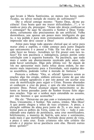 ______________________________________________________________



 que levam à Maria Santíssima, ao menos nas horas santi-
 ficadas, ou talvez metade do rosário do sofrimento?"
      Diz o oficial consigo mesmo: "Santo Deus, dá-me pa-
ciência! Essa beata quer me trazer dificuldades...!", e vi-
rando-se para ela, prossegue: "Acaso não deseja confessar-se
e comungar? Se aqui Se encontra o Senhor e Deus Verda-
deiro, certamente não precisaremos de um artificial. Velha
dorminhoca, sou apenas um pouco mais inteligente do que
tu, e teu pedido é para mim extremamente enfadonho. Que
impressão não deve causar a Deus!
     Atirai para longe todo aparato clerical que só serve para
matar alma e espírito, e vinde conosco para junto Daquele
que unicamente é e possui a Vida. Ele vos dirá o que vos
cabe fazer no futuro. Acreditais ter Ele prazer com tais to-
lices? Ele tem paciência e indulgência, jamais porém sente
satisfação com a cegueira humana. Na paciência, que nada
mais é senão um aborrecimento recalcado pelo amor, não
pode haver satisfação. Digo pela última vez: Se algum de
vós me apresentar mais outra tolice dessa ordem, no mo-
mento mais importante para a Eternidade, será expulso des-
sa assembl ia, podendo voltar à morada de fantasia."
     Protesta a velhota: "Ora, sr. oficial! Ignorava serem as
orações algo tão errado, embora estivesse ciente de que não
fossem sempre agradáveis e por isto pensei em aceitar essa
cruz de mortificação para seguir o Cristo. Pessoas abastadas
só conhecem a cruz da prece, e sem ela não teriam mérito
perante Deus. Pensei alcançar algum merecimento se du-
rante as horas passadas junto do Senhor tivesse feito algu-
mas orações. Vejo ser o senhor mais entendido no assunto,
por isto faremos o que aconselha."
     Diz ele: "Deixai-me em paz com o tratamento de senhor.
Deus, Unicamente, é Senhor. Nós outros, irmãos. Meu Deus!
A que ponto chegou a tolice de tuas criaturas. A prece, a
elevação sublime da alma para junto de Ti, o ato mais ce-
lestial para os pobres da Terra, como no Céu — tudo é con-
siderado uma espécie de penitência, uma cruz mortificadora.
Infelizmente, a maneira de fazê-lo, sem nexo e sentimento,
nada mais é que mortificação. Partindo desse ponto de vista,
a prece é uma cruz. Essas criaturas não tem critério tão
errado e é preciso ter-se paciência com elas. Haverá outras
desse quilate?"

                                                          219
 