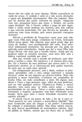______________________________________________________________


 fessor não me culpa de coisa alguma. Minha consciência de
 nada me acusa. A verdade é uma só e não aceita alteração;
 e agora sou despedido injustamente. Mas não importa. Sem-
 pre foi destino dos justos sofrerem no mundo. Alegro-me
 com isto, porquanto prova que Jesus, o Senhor, me aceita
 como discípulo. Ele, o Eterno, colheu a paga da pior ingra-
 tidão e ainda assim perdoou aos homens, pois não sabiam
 o que estavam praticando. Por que deveria eu, pecador, res-
sentir-me com vossa atitude, pois nunca procurei vantagens
 terrenas?
      Dói-me a proibição de frequentar vossa casa, pois edu-
quei vossa filha para amiga verdadeira do Cristo, realização
 difícil nessa época. Não importa, pois quem perde algo por
causa do Senhor, será recompensado mil vezes. Essa mise-
rável indenização monetária, tão prezada por vós, pode ser
aplicada como entenderdes. Aquilo que dei a vossa filha pela
Graça Divina vale mais que o mundo inteiro. Ainda que ela
perdesse todos os tesouros terrenos, seria mais feliz com a
dádiva espiritual recebida por mim."
      Meu pai, irritado com a atitude do professor, quis obri-
gá-lo a aceitar a soma. Ele rejeitou-a e se afastou para sem-
pre. Eis a história do meu professor que nunca mais vi. Os
posteriores mestres só se interessavam pelo ganho material,
de sorte que eu nada mais aprendi.
      Em compensação procurei, com a idade, realizar os prin-
cípios aprendidos com o meu amigo espiritual e quando
enviuvei, soube de seu ingresso na carreira militar. Deus não
permitiu o nosso reencontro. Continuei em companhia de
minha filha, em tudo semelhante a mim. Há alguns anos
deixei a Terra e logo procurei, aqui, saber do meu professor,
sem ter tido qualquer notícia. Chamava-se Pedro, e nunca
descobri, nem meus pais, se tinha outro nome — única
peculiaridade de sua parte. Talvez o senhor pudesse dar-me
orientação a respeito, porquanto está bem informado neste
mundo. Seria para mim a maior felicidade encontrar esse
espírito elevado."
      O oficial vira-se um pouco de lado e diz de si para si:
"Será possível ser essa criatura a maravilhosa Matilde? Que
teria acontecido para ela chegar a tal ponto? Certamente
foi culpado o matrimônio infeliz. Mas Deus saberá curá-la.
Se aqui houver possibilidade de matrimônios celestes, farei
tal pedido ao Senhor, mesmo que seu físico não se modifi-
                                                          221
 