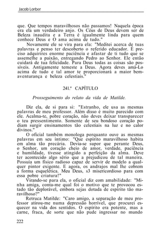 Jacob Lorber
_____________________________________________________________


que. Que tempos maravilhosos não passamos! Naquela época
era ela um verdadeiro anjo. Os Céus de Deus devem ser de
Beleza inaudita e a Terra é igualmente linda para quem
conhece Deus e O ama acima de tudo."
     Novamente ele se vira para ela: "Meditei acerca de tuas
palavras e penso ter descoberto o referido educador. É pre-
ciso adquirires enorme paciência e afastar de ti tudo que se
assemelhe a paixão, entregando Pedro ao Senhor. Ele então
cuidará de tua felicidade. Para Deus todas as coisas são pos-
síveis. Antigamente temeste a Deus. Agora deves amá-Lo
acima de tudo e tal amor te proporcionará a maior bem-
aventurança e beleza celestiais."

                      241.º CAPÍTULO
       Prosseguimento do relato da vida de Matilde.
     Diz ela, de si para si: "Estranho, ele usa as mesmas
palavras de meu professor. Além disso é muito parecido com
ele. Acalma-te, pobre coração, não deves deixar transparecer
o teu pressentimento. Somente de seu bondoso coração po-
diam surgir ensinamentos tão celestiais na luz e no calor
divinos."
     O oficial também monologa porquanto ouve as mesmas
palavras em seu íntimo: "Que espírito maravilhoso habita
em alma tão precária. Devia-se supor que perante Deus,
o Senhor, um coração cheio de amor, verdade, paciência
e humildade, tivesse atingido a perfeição da alma. Deve
ter acontecido algo sério que a prejudicou de tal maneira.
Possuía um físico radioso capaz de servir de modelo a qual-
quer pintor exigente. E agora, os andrajos mal lhe cobrem
a forma esquelética. Meu Deus, s3 misericordioso para com
essa pobre criatura!"
     Virando-se para ela, o oficial diz com amabilidade: "Mi-
nha amiga, conta-me qual foi o motivo que te provocou es-
tado tão deplorável, embora sejas dotada de espírito tão ma-
ravilhoso?"
     Retruca Matilde: "Caro amigo, a separação de meu pro-
fessor atirou-me numa depressão horrível, que procurei es-
quecer na vida dos sentidos. O espírito era potente, mas a
carne, fraca, de sorte que não pude ingressar no mundo
222
 