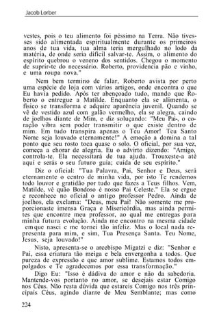 Jacob Lorber
 _____________________________________________________________


 vestes, pois o teu alimento foi péssimo na Terra. Não tives-
 ses sido alimentada espiritualmente durante os primeiros
 anos de tua vida, tua alma teria mergulhado no lodo da
 matéria, de onde seria difícil salvar-te. Assim, o alimento do
 espírito quebrou o veneno dos sentidos. Chegou o momento
 de suprir-te do necessário. Roberto, providencia pão e vinho,
 e uma roupa nova."
      Nem bem termino de falar, Roberto avista por perto
uma espécie de loja com vários artigos, onde encontra o que
Eu havia pedido. Após ter abençoado tudo, mando que Ro-
berto o entregue a Matilde. Enquanto ela se alimenta, o
físico se transforma e adquire aparência juvenil. Quando se
vê de vestido azul com galão vermelho, ela se alegra, caindo
de joelhos diante de Mim, e diz soluçando: "Meu Pai-, o co-
ração vibra sem poder transmitir o que existe dentro de
mim. Em tudo transpira apenas o Teu Amor! Teu Santo
Nome seja louvado eternamente!" A emoção a domina a tal
ponto que seu rosto toca quase o solo. O oficial, por sua vez,
começa a chorar de alegria. Eu o advirto dizendo: "Amigo,
controla-te. Ela necessitará de tua ajuda. Trouxeste-a até
aqui e serás o seu futuro guia; cuida de seu espírito."
     Diz o oficial: "Tua Palavra, Pai, Senhor e Deus, será
eternamente o centro de minha vida, por isto Te rendemos
todo louvor e gratidão por tudo que fazes a Teus filhos. Vem,
Matilde, vê quão Bondoso é nosso Pai Celeste." Ela se ergue
e reconhece no oficial o antigo professor Pedro. Ainda de
joelhos, ela exclama: "Deus, meu Pai! Não somente me pro-
porcionaste imensa Graça e Misericórdia, mas ainda permi-
tes que encontre meu professor, ao qual me entregas para
minha futura evolução. Ainda me encontro na mesma cidade
  em que nasci e me tornei tão infeliz. Mas o local nada re-
presenta para mim, e sim, Tua Presença Santa. Teu Nome,
Jesus, seja louvado!"
     Nisto, apresenta-se o arcebispo Migatzi e diz: "Senhor e
Pai, essa criatura tão meiga e bela envergonha a todos. Que
pureza de expressão e que amor sublime. Estamos todos em-
polgados e Te agradecemos por essa transformação."
     Digo Eu: "Isso é dádiva do amor e não da sabedoria.
Mantende-vos portanto no amor, se desejais estar Comigo
nos Céus. Não resta dúvida que estareis Comigo nos três prin-
cipais Céus, agindo diante de Meu Semblante; mas como
224
 