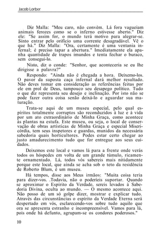 Jacob Lorber
_____________________________________________________________



       Diz Malla: "Meu caro, não convém. Lá fora vagueiam
 animais ferozes como se o inferno estivesse aberto." Diz
  ele: "Se assim for, o mundo terá motivo para alegrar-se.
  Sinto entrar pelo orifício uma corrente desagradável. Vê o
 que há." Diz Malla: "Ora, certamente é uma ventania in-
 fernal; é preciso tapar a abertura." Imediatamente ela apa-
 nha quantidade de trapos imundos e tenta fechar o buraco,
 sem consegui-lo.
      Nisto, diz o conde: "Senhor, que aconteceria se eu lhe
 dirigisse a palavra?"
      Respondo: "Ainda não é chegada a hora. Deixemo-los.
 O pavor da suposta caça infernal dará melhor resultado.
 Não deves tomar em consideração as referências feitas por
 ele em prol de Deus, tampouco seu desapego político. Tudo
 o que diz representa seu desejo e inclinação. Por isto não se
 pode fazer outra coisa senão deixá-lo e aguardar sua ma-
 turação.
      Trata-se aqui de um museu especial, pelo qual es-
píritos totalmente corruptos são reconduzidos à luz e à vida
por um ato extraordinário de Minha Graça, como acontece
às plantas na estufa. Este museu, ou seja, o local de conser-
vação de obras artísticas de Minha Graça e especial Miseri-
córdia, tem seus inspetores e guardas, munidos da necessária
sabedoria quais horticultores. Podes estar certo chegar ao
justo amadurecimento tudo que for entregue aos seus cui-
dados.
      Deixemos este local e vamos lá para a frente onde verás
todos os hóspedes em volta de um grande túmulo, ricamen-
te ornamentado. Lá, todos vós sabereis mais nitidamente
porque este local, que ainda se acha sob o teto da residência
de Roberto Blum, é um museu.
      Há tempos, disse aos Meus irmãos: "Muita coisa teria
para dizer-vos. .Todavia, não o poderíeis suportar. Quando
se aproximar o Espírito da Verdade, sereis levados à Sabe-
doria Divina, oculta ao mundo. — O mesmo acontece aqui.
Não posso de um só golpe dizer, mostrar e explicar tudo.
Através das circunstâncias o espírito da Verdade Eterna será
despertado em vós, esclarecendo-vos sobre tudo aquilo que
ora se apresenta estranho e incompreensível. Vamos para lá,
pois onde há defunto, agrupam-se os condores poderosos."
10
 