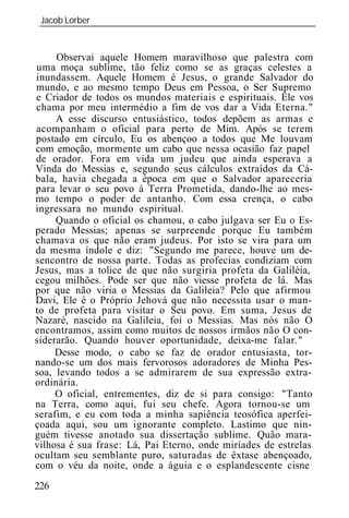 Jacob Lorber
 _____________________________________________________________


     Observai aquele Homem maravilhoso que palestra com
uma moça sublime, tão feliz como se as graças celestes a
inundassem. Aquele Homem é Jesus, o grande Salvador do
mundo, e ao mesmo tempo Deus em Pessoa, o Ser Supremo
e Criador de todos os mundos materiais e espirituais. Ele vos
chama por meu intermédio a fim de vos dar a Vida Eterna."
     A esse discurso entusiástico, todos depõem as armas e
acompanham o oficial para perto de Mim. Após se terem
postado em círculo, Eu os abençoo a todos que Me louvam
com emoção, mormente um cabo que nessa ocasião faz papel
de orador. Fora em vida um judeu que ainda esperava a
Vinda do Messias e, segundo seus cálculos extraídos da Cá-
bala, havia chegada a época em que o Salvador apareceria
para levar o seu povo à Terra Prometida, dando-lhe ao mes-
mo tempo o poder de antanho. Com essa crença, o cabo
ingressara no mundo espiritual.
     Quando o oficial os chamou, o cabo julgava ser Eu o Es-
perado Messias; apenas se surpreende porque Eu também
chamava os que não eram judeus. Por isto se vira para um
da mesma índole e diz: "Segundo me parece, houve um de-
sencontro de nossa parte. Todas as profecias condiziam com
Jesus, mas a tolice de que não surgiria profeta da Galiléia,
cegou milhões. Pode ser que não viesse profeta de lá. Mas
por que não viria o Messias da Galil ia? Pelo que afirmou
Davi, Ele é o Próprio Jehová que não necessita usar o man-
to de profeta para visitar o Seu povo. Em suma, Jesus de
Nazaré, nascido na Galil ia, foi o Messias. Mas nós não O
encontramos, assim como muitos de nossos irmãos não O con-
siderarão. Quando houver oportunidade, deixa-me falar."
     Desse modo, o cabo se faz de orador entusiasta, tor-
nando-se um dos mais fervorosos adoradores de Minha Pes-
soa, levando todos a se admirarem de sua expressão extra-
ordinária.
     O oficial, entrementes, diz de si para consigo: "Tanto
na Terra, como aqui, fui seu chefe. Agora tornou-se um
serafim, e eu com toda a minha sapiência teosófica aperfei-
çoada aqui, sou um ignorante completo. Lastimo que nin-
guém tivesse anotado sua dissertação sublime. Quão mara-
vilhosa é sua frase: Lá, Pai Eterno, onde miríades de estrelas
ocultam seu semblante puro, saturadas de êxtase abençoado,
com o véu da noite, onde a águia e o esplandescente cisne
226
 