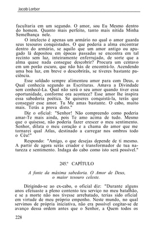 Jacob Lorber
 _____________________________________________________________


facultaria em um segundo. O amor, sou Eu Mesmo dentro
do homem. Quanto mais perfeito, tanto mais nítida Minha
Semelhança nele.
     O intelecto é apenas um armário no qual o amor guarda
seus tesouros conquistados. O que poderia a alma encontrar
dentro do armário, se aquilo que um amor antigo ou apa-
gado lá depositou em épocas passadas se encontra em tal
recinto sem luz, inteiramente enferrujado, de sorte que a
alma quase nada consegue descobrir? Procura um centavo
em um porão escuro, que não hás de encontrá-lo. Acendendo
uma boa luz, em breve o descobrirás, se tiveres bastante pa-
ciência.
     Esse soldado sempre alimentou amor para com Deus, o
Qual conhecia segundo as Escrituras. Amava a Divindade
sem conhecê-La. Qual não será o seu amor quando tiver essa
oportunidade, conforme ora acontece? Esse amor lhe inspira
essa sabedoria poética. Se quiseres conquistá-la, terás que
conseguir esse amor. Tu Me amas bastante. O cabo, muito
mais. Terás a prova disto."
     Diz o oficial: "Senhor! Não compreendo como poderia
amar-Te mais ainda, pois Te amo acima de tudo. Mesmo
que o quisesse, não poderia fazer crescer o meu sentimento.
Senhor, dilata o meu coração e a chama do amor que me
tornarei qual Atlas, destinado a carregar nos ombros todo
o Céu!"
    Respondo: "Amigo, o que desejas depende de ti mesmo.
A partir de agora serás criador e transformador de tua na-
tureza e sentimento. Indaga do cabo como isto será possível."

                      245.º CAPÍTULO
      A fonte da máxima sabedoria. O Amor de Deus,
                 o maior tesouro celeste.
     Dirigindo-se ao ex-cabo, o oficial diz: "Durante alguns
anos efetuaste a pleno contento teu serviço no meu batalhão,
e se a morte não nos tivesse arrebatado, terias sido oficial
em virtude de meu próprio empenho. Neste mundo, no qual
servimos de própria iniciativa, não era possível cogitar-se de
avanço dessa ordem antes que o Senhor, a Quem todos os
228
 
