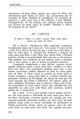Jacob Lorber
_____________________________________________________________


manifestar em boas obras, apenas por causa de Deus, não
diretamente pela chama do amor, mas unicamente por in-
termédio de Deus, dirigido ao semelhante, do contrário di-
minuiria o amor para com o Pai. Observa a bela Matilde.
Entregaste-lhe, do teu coração, três quartas partes daquilo
que deveria ser posse única do Senhor. Percebes o motivo
da fraqueza de teu amor?"


                      246.° CAPÍTULO
      O amor a Deus e o amor carnal. Todo amor deve
                partir do amor de Deus.
     Diz o oficial: "Agradeço-te pela explicação estupenda.
Compreendo onde está o meu erro. Tens razão. O amor carnal
é mais forte dentro de mim do que o amor para com Deus, a
Base de todo amor. A situação das mulheres a respeito do
amor para com Deus é mais fácil, pois amam Nele, o Homem
perfeito, devido à sua polaridade, fato que não se dá conosco.
Não podemos nos enamorar de um homem como o fazemos
com o sexo oposto, o que se baseia na própria natureza.
     Conquanto compreenda o meu defeito, concluo existir
grande diferença entre o amor para com a mulher e o amor
para com Deus. Um sentimento modesto para com o sexo
oposto certamente poderá subsistir ao lado do amor pode-
roso de Deus. O amor carnal se prende na maior parte à
forma, enquanto o amor para Deus é a íntima reflexão das
perfeições infinitas da Divindade, um êxtase de tudo que Ela
criou segundo Seu Poder e Sabedoria. Em síntese, julgo ser
uma verdadeira blasfêmia, caso se amasse a Deus com a mes-
ma intensidade do amor carnal. Nesse caso, Matilde não será
empecilho no amor para com Deus; pelo contrário, poderá
ajudar-me a aumentá-lo."
     Diz o cabo: "A fé e uma opinião segura podem conven-
cer. Por mim prefiro a felicidade do puro amor para Deus e
em Deus. Possuindo o homem apenas um coração, por con-
seguinte podendo alimentar somente um amor justo do qual
poderão surgir todas as outras variedades de sentimento na
Ordem puramente divina, opino ser preciso antes de tudo
estar firme no amor para com. Deus. Em seguida será pos-
230
 