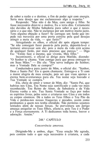 ______________________________________________________________


de saber a razão e o destino, a fim de poder agir com energia.
Seria meu desejo que me esclarecesses algo a respeito."
     Respondo: "Mas não é do Meu, caro amigo e filho. Se
fosse necessário dizer-te o motivo, Eu o teria dito. Certamente
não duvidas de Minha Sabedoria para saber o que é neces-
sário e o que não. Não te esclareço por um motivo muito justo.
Tens alguma objeção a fazer? Se carregas um fardo que im-
pede tua travessia por uma porta estreita pela qual desejas
atingir a meta da vida, — que farás?"
     Arregalando os olhos, o oficial diz após algum tempo:
"Se não conseguir fazer passá-lo pela porta, depositá-lo-ei e
tentarei atravessar sem ele; pois a meta da vida está acima
de qualquer fardo, por mais precioso que pareça." — Digo
Eu: "Então faze o mesmo, que viverás, Meu filho."
     Incontinenti, o oficial se dirige para Matilde, dizendo:
"O Senhor te chama. Vem comigo para que possa entregar-te
em Suas Mãos." — Diz ela: "Sou serva indigna do Senhor;
mas a Vontade Dele se cumpra!"
     Conduzindo-a para junto de Mim, o oficial diz: "Senhor,
Deus e Santo Pai! Eis a quem chamaste. Entrego-a a Ti com
a maior alegria de meu coração, pois sei que visas apenas a
eterna bem-aventurança para ela. Teu nome seja louvado e
Tua Vontade se cumpra."
     Ela, cheia de amor e temor de Mim, diz: "Santo Pai, que
habitas nos Céus, Teu Nome seja santificado e cada vez mais
reconhecido. Teu Reino do Amor, da Sabedoria e da Vida
Eterna venha a nós. Tua Santa Vontade se faça por todos
os espíritos livres, pelos seres e criaturas nos Céus e em todos
os corpos cósmicos. Dá a todos os Teus filhos o Teu Pão da
Vida e perdoa-nos nossas fraquezas e pecados, assim como
perdoamos a quem nos tenha ofendido. Não permitas sejamos
tentados além de nossas forças. Se porventura um perigo
ameaça aniquilar os Teus filhos, afasta-o, pois Teu é o Poder
e a Força eternamente. A Ti dedicamos toda honra, louvor e
adoração. Amém."
                       248.° CAPÍTULO
                   Concorrência amorosa.
    Dirigindo-Me a ambos, digo: "Essa oração Me agrada,
pois contém tudo o que seja necessário à criatura, a cada
                                                            233
 