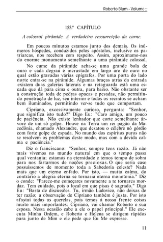 Roberto Blum - Volume
______________________________________________________________



                       155.º CAPÍTULO
  A colossal pirâmide. A verdadeira ressurreição da carne.
      Em poucos minutos estamos junto dos demais. Os inú-
meros hóspedes, conduzidos pelos apóstolos, inclusive os pa-
triarcas, nos recebem com respeito. Assim, aproximamo-nos
do enorme monumento semelhante a uma pirâmide colossal
      No cume da pirâmide acha-se uma grande bola de
ouro e cada degrau é incrustado em largo aro de ouro no
qual estão gravadas várias epígrafes. Por uma porta do lado
norte entra-se na pirâmide. Algumas braças atrás da entrada
 existem duas galerias laterais e na retaguarda está uma es-
cada que dá para cima e outra, para baixo. Não obstante ser
a construção toda de pedras opacas e pesadas, não permitin-
do penetração de luz, seu interior e todos os recintos se acham
bem iluminados, permitindo ver-se tudo que comportam.
      Cipriano, excessivamente curioso, pergunta: "Senhor,
que significa isto tudo?" Digo Eu: "Caro amigo, um pouco
de paciência. Não existe lenhador que corte semelhante ár-
vore de um só golpe. Houve na Terra um rei pagão da Ma-
cedônia, chamado Alexandre, que desatou o célebre nó górdio
com forte golpe de espada. No mundo dos espíritos puros não
se resolvem os problemas deste modo, mas com a devida cal-
ma e paciência."
     Diz o franciscano: "Senhor, sempre tens razão. Já não
mais vivemos no mundo natural em que o tempo passa
qual ventania; estamos na eternidade e temos tempo de sobra
para nos fartarmos de noções preciosas. O que seria caso
possuíssemos de momento toda a Sabedoria celeste? Nada
mais que um eterno enfado. Por isto, — muita calma, do
contrário a alegria eterna se tornaria eterna monotonia." Diz
o conde: "Parece-me começares novamente a te tornares mor-
daz. Tem cuidado, pois o local em que pisas é sagrado." Digo
Eu: "Basta de discussões. Tu, irmão Ludovico, não deixas de
ter razão; a observação de Cipriano também é justa. Por isto
afastai todas as querelas, pois temos à nossa frente coisas
muito mais importantes. Cipriano, vai chamar Roberto e sua
esposa. Nessa ocasião cabe a ele o papel principal." Ele exe-
cuta Minha Ordem, e Roberto e Helena se dirigem rápidos
para junto de Mim e ele pede que Eu Me expresse.
                                                             11
 