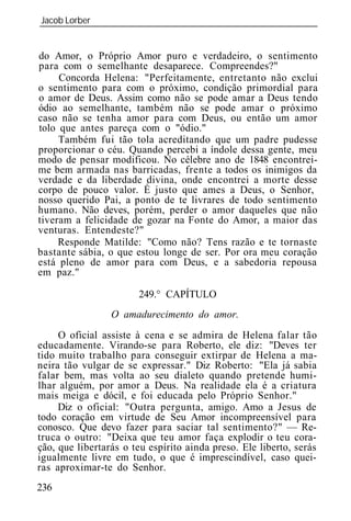 Jacob Lorber
_____________________________________________________________


do Amor, o Próprio Amor puro e verdadeiro, o sentimento
para com o semelhante desaparece. Compreendes?"
     Concorda Helena: "Perfeitamente, entretanto não exclui
o sentimento para com o próximo, condição primordial para
o amor de Deus. Assim como não se pode amar a Deus tendo
ódio ao semelhante, também não se pode amar o próximo
caso não se tenha amor para com Deus, ou então um amor
tolo que antes pareça com o "ódio."
     Também fui tão tola acreditando que um padre pudesse
proporcionar o céu. Quando percebi a índole dessa gente, meu
modo de pensar modificou. No célebre ano de 1848 encontrei-
me bem armada nas barricadas, frente a todos os inimigos da
verdade e da liberdade divina, onde encontrei a morte desse
corpo de pouco valor. É justo que ames a Deus, o Senhor,
nosso querido Pai, a ponto de te livrares de todo sentimento
humano. Não deves, porém, perder o amor daqueles que não
tiveram a felicidade de gozar na Fonte do Amor, a maior das
venturas. Entendeste?"
     Responde Matilde: "Como não? Tens razão e te tornaste
bastante sábia, o que estou longe de ser. Por ora meu coração
está pleno de amor para com Deus, e a sabedoria repousa
em paz."

                       249.° CAPÍTULO
                 O amadurecimento do amor.
     O oficial assiste à cena e se admira de Helena falar tão
educadamente. Virando-se para Roberto, ele diz: "Deves ter
tido muito trabalho para conseguir extirpar de Helena a ma-
neira tão vulgar de se expressar." Diz Roberto: "Ela já sabia
falar bem, mas volta ao seu dialeto quando pretende humi-
lhar alguém, por amor a Deus. Na realidade ela é a criatura
mais meiga e dócil, e foi educada pelo Próprio Senhor."
     Diz o oficial: "Outra pergunta, amigo. Amo a Jesus de
todo coração em virtude de Seu Amor incompreensível para
conosco. Que devo fazer para saciar tal sentimento?" — Re-
truca o outro: "Deixa que teu amor faça explodir o teu cora-
ção, que libertarás o teu espírito ainda preso. Ele liberto, serás
igualmente livre em tudo, o que é imprescindível, caso quei-
ras aproximar-te do Senhor.
236
 