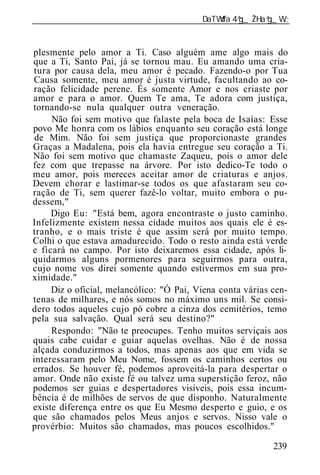______________________________________________________________


plesmente pelo amor a Ti. Caso alguém ame algo mais do
que a Ti, Santo Pai, já se tornou mau. Eu amando uma cria-
tura por causa dela, meu amor é pecado. Fazendo-o por Tua
Causa somente, meu amor é justa virtude, facultando ao co-
ração felicidade perene. És somente Amor e nos criaste por
amor e para o amor. Quem Te ama, Te adora com justiça,
tornando-se nula qualquer outra veneração.
     Não foi sem motivo que falaste pela boca de Isaías: Esse
povo Me honra com os lábios enquanto seu coração está longe
 de Mim. Não foi sem justiça que proporcionaste grandes
Graças a Madalena, pois ela havia entregue seu coração a Ti.
Não foi sem motivo que chamaste Zaqueu, pois o amor dele
fez com que trepasse na árvore. Por isto dedico-Te todo o
meu amor, pois mereces aceitar amor de criaturas e anjos.
Devem chorar e lastimar-se todos os que afastaram seu co-
ração de Ti, sem querer fazê-lo voltar, muito embora o pu-
dessem,"
     Digo Eu: "Está bem, agora encontraste o justo caminho.
Infelizmente existem nessa cidade muitos aos quais ele é es-
tranho, e o mais triste é que assim será por muito tempo.
Colhi o que estava amadurecido. Todo o resto ainda está verde
e ficará no campo. Por isto deixaremos essa cidade, após li-
quidarmos alguns pormenores para seguirmos para outra,
cujo nome vos direi somente quando estivermos em sua pro-
ximidade."
     Diz o oficial, melancólico: "Ó Pai, Viena conta várias cen-
tenas de milhares, e nós somos no máximo uns mil. Se consi-
dero todos aqueles cujo pó cobre a cinza dos cemitérios, temo
pela sua salvação. Qual será seu destino?"
     Respondo: "Não te preocupes. Tenho muitos serviçais aos
quais cabe cuidar e guiar aquelas ovelhas. Não é de nossa
alçada conduzirmos a todos, mas apenas aos que em vida se
interessaram pelo Meu Nome, fossem os caminhos certos ou
errados. Se houver fé, podemos aproveitá-la para despertar o
amor. Onde não existe fé ou talvez uma superstição feroz, não
podemos ser guias e despertadores visíveis, pois essa incum-
bência é de milhões de servos de que disponho. Naturalmente
existe diferença entre os que Eu Mesmo desperto e guio, e os
que são chamados pelos Meus anjos e servos. Nisso vale o
provérbio: Muitos são chamados, mas poucos escolhidos."

                                                            239
 