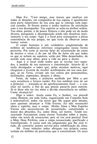 Jacob Lorber
_____________________________________________________________



     Digo Eu: "Caro amigo, esse museu que analisas em
todas as direções, em companhia de tua esposa, é igualmente
uma parte importante de tua casa que te entrego com espe-
cial carinho. Já fizeste muito e tenho motivos de satisfação
com o teu desempenho. Teu espírito se acha na melhor ordem.
Tua alma, porém, é de pouca firmeza e não pode ser de modo
diverso, porquanto a decomposição ainda não dissolveu intei-
ramente o teu corpo. Aqui é o local para conseguires a plena
consistência de tua psique, no que terás de observar umas
tantas coisas.
     O corpo humano é um verdadeiro conglomerado de
milhões de tendências infernais congregadas numa forma
prescrita. Por certo já ouviste falar da ressurreição da carne
de mortos e vivos, e de um tal Dia do Juízo em que todos
os que se acham no sepulcro, serão por Mim despertados, de
acordo com suas obras, para a vida ou para a morte.
     Aqui é o local onde tenho que te revelar tais segre-
dos, à medida de tua natureza e constituição. Através de ti
serão divulgados a todos que, pelos mesmos motivos, aqui
chegarem e tiverem de receber acolhimento em tua casa por-
que, já na Terra, viviam em tua esfera por pensamentos,
inclinações, expressões, desejos e obras.
     Foste, de todos, o primeiro acolhido por Mim e por
cuja existência e futuro cuidei. Por isto também tens de ser
o primeiro — tratando-se do aperfeiçoamento final — a con-
cluir tal tarefa, a fim de que possas passá-la para outrem.
Já te disse não ter tua alma a devida consistência ou solidez.
Como alcançá-la?
     Digo a todos: Assim como Eu, o Senhor, vos precedi
como Homem, em toda linha, organizando um Caminho bom
e indestrutível, todos vós tereis que Me seguir pelo mesmo,
caso queirais alcançar a Vida Eterna. Eu não ressuscitei
alma e espírito, mas o corpo. Minha Alma e Meu Espírito
Eterno não necessitavam de ressurreição, constituindo o
maior dos absurdos, Eu, como Deus, ser morto. Tendo res-
suscitado fisicamente como eterno Vencedor sobre a morte,
todos vós tereis de ressuscitar, pois só vos será possível fitar
a Mim, Deus Perfeito, com o corpo ressuscitado, purificado e
transfigurado. A carne está em julgamento que lhe será ti-
rado, do contrário jamais servirá para solidificação da alma.
     10) Esses túmulos todos abrigam tua própria carne,
isolada em milhões de partículas que a constituíram. Os seres
12
 