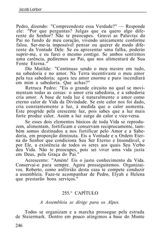 Jacob Lorber
 _____________________________________________________________


Pedro, dizendo: "Compreendeste essa Verdade?" — Responde
ele: "Por que perguntas? Julgas que eu quero algo dife-
rente do Senhor? Não te preocupes. Gravei as Palavras do
Pai no fundo de meu coração, vivendo unicamente conforme
falou. Ser-me-ía impossível pensar ou querer de modo dife-
rente da Vontade Dele. Se eu apresentar uma falha, poderás
suprir-me, e eu farei o mesmo contigo. Se ambos sentirmos
uma carência, pediremos ao Pai, que nos alimentará de Sua
Fonte Eterna."
     Diz Matilde: "Continuas sendo o meu mestre em tudo,
na sabedoria e no amor. Na Terra incentivaste o meu amor
pela tua sabedoria; agora teu amor enorme e puro incendiará
em mim a sabedoria. Que achas?"
     Retruca Pedro: "Eis o grande circuito no qual se movi-
mentam todas as coisas: o amor cria sabedoria, e a sabedoria
cria amor. A base de toda luz é naturalmente o amor como
eterno calor de Vida da Divindade. Se este calor nos foi dado,
cria constantemente a luz, à medida que o calor aumenta.
Este progride pela crescente luz, pois sabes que a luz mais
forte produz calor. Assim a luz surge do calor e vice-versa.
     Se esses dois elementos básicos de toda Vida se reprodu-
zem, alimentam, fortificam e conservam reciprocamente, tam-
bém somos destinados a nos fortificar pelo Amor e a Sabe-
doria, em proporção diminuta. Eis a Vontade e a Ordem Eter-
na do Senhor que condiciona Seu Ser Eterno e Insondável, e
por Ele, a existência de todos os seres aos quais Seu Verbo
deu Vida. Não te preocupes, pois sei viver uma vida justa
em Deus, pela Graça do Pai."
     Acrescento: "Amém! Eis o justo conhecimento da Vida.
Conservai-o para sempre. Agora prosseguiremos. Organizai-
vos. Roberto, como anfitrião desta casa te compete conduzir
a assembl ia. Faze-te acompanhar de Pedro, Elyah e Helena
que prestarão bons serviços."

                      255.° CAPÍTULO
           A Assembl ia se dirige para os Alpes.

    Todos se organizam e a marcha prossegue pela estrada
de Steiermark. Dentro em pouco atingimos a base do Monte
246
 