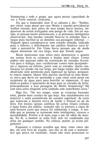 ______________________________________________________________



 Semmering e todo o grupo, que agora possui capacidade de
 ver a Terra natural, estaciona.
      Eis que o Imperador José II se adianta e diz: "Senhor,
 por várias vezes passei por esse Monte e mandei providenciar
 melhor estrada, pois antes de meu tempo havia muitas, im-
 possíveis de serem trafegadas sem perigo de vida. Em tal oca-
sião, as pessoas muito protestavam, e as pretensas inteligentes
observavam: Isso mesmo, convém fazer-se as estradas lisas e
 largas para facilitar-se ao demônio sua passagem infernal. —
 Naquela época considerava-se uma estrada cômoda, indicada
 para o inferno, e dificilmente um católico fanático seria le-
 vado a percorrê-la. Em Viena havia pessoas que de modo
 algum morariam em rua larga, nem que fossem pagas.
     Basta mencionar essa tolice para demonstrar o quanto
me custou levar as criaturas a noções mais claras. Certos
padres não queriam saber da construção de estradas favorá-
veis para o tráfego, mas vociferavam contra mim desejando-
me o ingresso ao inferno, junto com as estradas. Quem con-
fessasse ter pisado em rua larga, por longo tempo não recebia
absolvição nem permissão para ingressar na Igreja, porquan-
to estava impuro. Quase fôra preciso sacrificar-se uma bezer-
ra ruiva que devia ser queimada e cuja cinza seria posta em
recipiente de água pura para borrifar as impurezas. O que
dirão os padres e ignorantes de hoje para as estradas de ferro,
principalmente a essa passagem do Monte Semmering? Há
cem anos atrás ninguém teria sonhado com semelhante coisa."
     Digo Eu: "No teu tempo, eram as criaturas bastante
tolas, porém mais crentes do que hoje. Seu entendimento era
material e nada assimilavam do assunto espiritual, de sorte
que tomavam a bezerra ruiva de Aarão e Eleasar ao pé da
letra. Em muitas igrejas católicas há certos rituais comuns
à água benta dos judeus, somente não se mistura a cinza de
uma bezerra casta que nunca foi submetida à canga. À me-
dida que as pessoas se tornaram mais inteligentes, cresceu a
incredulidade. Prefiro a fé mais cega a um tal sábio do mun-
do, Na fé, o homem se acha livre sem ter condenado sua
alma em qualquer sentido. Na ciência, porém, já existe jul-
gamento .
     Enquanto a criança acredita que duas vezes cinco são
dez, ela está livre de coação; isso não se dá com o matemá-
tico que prova tal resultado. Assim não mais protestam os
                                                           247
 