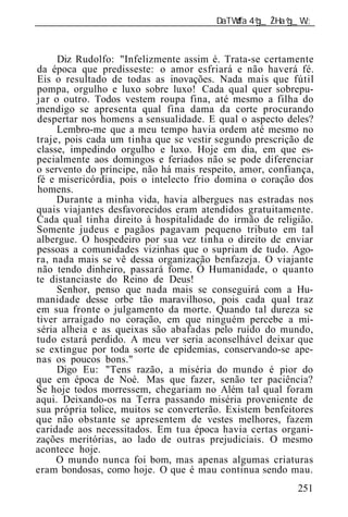 ______________________________________________________________



     Diz Rudolfo: "Infelizmente assim é. Trata-se certamente
da época que predisseste: o amor esfriará e não haverá fé.
Eis o resultado de todas as inovações. Nada mais que fútil
pompa, orgulho e luxo sobre luxo! Cada qual quer sobrepu-
jar o outro. Todos vestem roupa fina, até mesmo a filha do
mendigo se apresenta qual fina dama da corte procurando
despertar nos homens a sensualidade. E qual o aspecto deles?
     Lembro-me que a meu tempo havia ordem até mesmo no
traje, pois cada um tinha que se vestir segundo prescrição de
classe, impedindo orgulho e luxo. Hoje em dia, em que es-
pecialmente aos domingos e feriados não se pode diferenciar
o servento do príncipe, não há mais respeito, amor, confiança,
fé e misericórdia, pois o intelecto frio domina o coração dos
homens.
     Durante a minha vida, havia albergues nas estradas nos
quais viajantes desfavorecidos eram atendidos gratuitamente.
Cada qual tinha direito à hospitalidade do irmão de religião.
Somente judeus e pagãos pagavam pequeno tributo em tal
albergue. O hospedeiro por sua vez tinha o direito de enviar
pessoas a comunidades vizinhas que o supriam de tudo. Ago-
ra, nada mais se vê dessa organização benfazeja. O viajante
não tendo dinheiro, passará fome. Ó Humanidade, o quanto
te distanciaste do Reino de Deus!
     Senhor, penso que nada mais se conseguirá com a Hu-
manidade desse orbe tão maravilhoso, pois cada qual traz
em sua fronte o julgamento da morte. Quando tal dureza se
tiver arraigado no coração, em que ninguém percebe a mi-
séria alheia e as queixas são abafadas pelo ruído do mundo,
tudo estará perdido. A meu ver seria aconselhável deixar que
se extingue por toda sorte de epidemias, conservando-se ape-
nas os poucos bons."
     Digo Eu: "Tens razão, a miséria do mundo é pior do
que em época de Noé. Mas que fazer, senão ter paciência?
Se hoje todos morressem, chegariam no Além tal qual foram
aqui. Deixando-os na Terra passando miséria proveniente de
sua própria tolice, muitos se converterão. Existem benfeitores
que não obstante se apresentem de vestes melhores, fazem
caridade aos necessitados. Em tua época havia certas organi-
zações meritórias, ao lado de outras prejudiciais. O mesmo
acontece hoje.
     O mundo nunca foi bom, mas apenas algumas criaturas
eram bondosas, como hoje. O que é mau continua sendo mau.
                                                          251
 