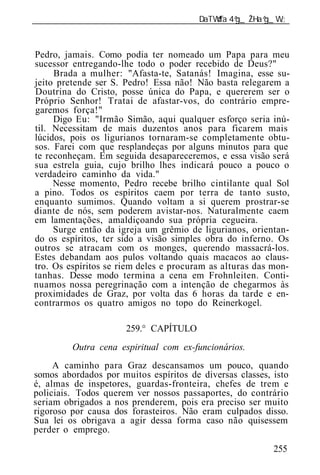 ______________________________________________________________



Pedro, jamais. Como podia ter nomeado um Papa para meu
sucessor entregando-lhe todo o poder recebido de Deus?"
     Brada a mulher: "Afasta-te, Satanás! Imagina, esse su-
jeito pretende ser S. Pedro! Essa não! Não basta relegarem a
Doutrina do Cristo, posse única do Papa, e quererem ser o
Próprio Senhor! Tratai de afastar-vos, do contrário empre-
garemos força!"
     Digo Eu: "Irmão Simão, aqui qualquer esforço seria inú-
til. Necessitam de ma s duzentos anos para ficarem mais
lúcidos, pois os ligurianos tornaram-se completamente obtu-
sos. Farei com que re plandeças por alguns minutos para que
te reconheçam. Em seguida desapareceremos, e essa visão será
sua estrela guia, cujo brilho lhes indicará pouco a pouco o
verdadeiro caminho da vida."
     Nesse momento, Pedro recebe brilho cintilante qual Sol
a pino. Todos os espíritos caem por terra de tanto susto,
enquanto sumimos. Quando voltam a si querem prostrar-se
diante de nós, sem poderem avistar-nos. Naturalmente caem
em lamentações, amaldiçoando sua própria cegueira.
     Surge então da igreja um grêmio de ligurianos, orientan-
do os espíritos, ter sido a visão simples obra do inferno. Os
outros se atracam com os monges, querendo massacrá-los.
Estes debandam aos pulos voltando quais macacos ao claus-
tro. Os espíritos se riem deles e procuram as alturas das mon-
tanhas. Desse modo termina a cena em Frohnleiten. Conti-
nuamos nossa peregrinação com a intenção de chegarmos às
proximidades de Graz, por volta das 6 horas da tarde e en-
contrarmos os quatro amigos no topo do Reinerkogel.

                      259.° CAPÍTULO
         Outra cena espiritual com ex-funcionários.
     A caminho para Graz descansamos um pouco, quando
somos abordados por muitos espíritos de diversas classes, isto
é, almas de inspetores, guardas-fronteira, chefes de trem e
policiais. Todos querem ver nossos passaportes, do contrário
seriam obrigados a nos prenderem, pois era preciso ser muito
rigoroso por causa dos forasteiros. Não eram culpados disso.
Sua lei os obrigava a agir dessa forma caso não quisessem
perder o emprego.

                                                          255
 