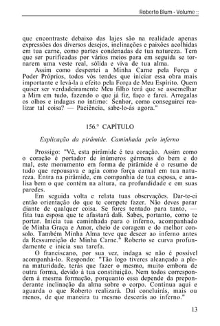 Roberto Blum - Volume
______________________________________________________________



que encontraste debaixo das lajes são na realidade apenas
expressões dos diversos desejos, inclinações e paixões acolhidas
em tua carne, como partes condenadas de tua natureza. Tem
que ser purificadas por vários meios para em seguida se tor-
narem uma veste real, sólida e viva de tua alma.
     Assim como despertei a Minha Carne pela Força e
Poder Próprios, todos vós tendes que iniciar essa obra mais
importante e levá-la a efeito pela Força de Meu Espírito. Quem
quiser ser verdadeiramente Meu filho terá que se assemelhar
a Mim em tudo, fazendo o que já fiz, faço e farei. Arregalas
os olhos e indagas no íntimo: Senhor, como conseguirei rea-
lizar tal coisa? — Paciência, sabe-lo-ás agora."

                       156.° CAPÍTULO
      Explicação da pirâmide. Caminhada pelo inferno
     Prossigo: "Vê, esta pirâmide é teu coração. Assim como
o coração é portador de inúmeros gérmens do bem e do
mal, este monumento em forma de pirâmide é o resumo de
tudo que repousava e agia como força carnal em tua natu-
reza. Entra na pirâmide, em companhia de tua esposa, e ana-
lisa bem o que contém na altura, na profundidade e em suas
paredes.
     Em seguida volta e relata tuas observações. Dar-te-ei
então orientação do que te compete fazer. Não deves parar
diante de qualquer coisa. Se fores tentado para tanto, —
fita tua esposa que te afastará dali. Sabes, portanto, como te
portar. Inicia tua caminhada para o inferno, acompanhado
de Minha Graça e Amor, cheio de coragem e do melhor con-
solo. Também Minha Alma teve que descer ao inferno antes
da Ressurreição de Minha Carne." Roberto se curva profun-
damente e inicia sua tarefa.
     O franciscano, por sua vez, indaga se não é possível
acompanhá-lo. Respondo: "Tão logo tiveres alcançado a ple-
na maturidade, terás que fazer o mesmo, muito embora de
outra forma, devido à tua constituição. Nem todos correspon-
dem à mesma formação, porquanto essa depende da prepon-
derante inclinação da alma sobre o corpo. Continua aqui e
aguarda o que Roberto realizará. Daí concluirás, mais ou
menos, de que maneira tu mesmo descerás ao inferno."
                                                             13
 