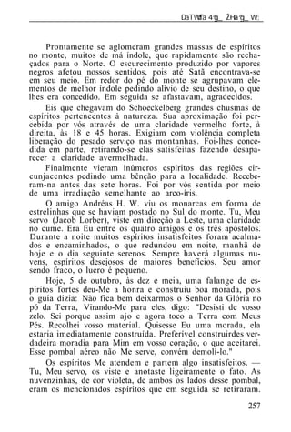 ______________________________________________________________


     Prontamente se aglomeram grandes massas de espíritos
no monte, muitos de má índole, que rapidamente são recha-
çados para o Norte. O escurecimento produzido por vapores
negros afetou nossos sentidos, pois até Satã encontrava-se
em seu meio. Em redor do pé do monte se agrupavam ele-
mentos de melhor índole pedindo alívio de seu destino, o que
lhes era concedido. Em seguida se afastavam, agradecidos.
     Eis que chegavam do Schoeckelberg grandes chusmas de
espíritos pertencentes à natureza. Sua aproximação foi per-
cebida por vós através de uma claridade vermelho forte, à
direita, às 18 e 45 horas. Exigiam com violência completa
liberação do pesado serviço nas montanhas. Foi-lhes conce-
dida em parte, retirando-se elas satisfeitas fazendo desapa-
recer a claridade avermelhada.
     Finalmente vieram inúmeros espíritos das regiões cir-
cunjacentes pedindo uma bênção para a localidade. Recebe-
ram-na antes das sete horas. Foi por vós sentida por meio
de uma irradiação semelhante ao arco-íris.
     O amigo Andréas H. W. viu os monarcas em forma de
estrelinhas que se haviam postado no Sul do monte. Tu, Meu
servo (Jacob Lorber), viste em direção a Leste, uma claridade
no cume. Era Eu entre os quatro amigos e os três apóstolos.
Durante a noite muitos espíritos insatisfeitos foram acalma-
dos e encaminhados, o que redundou em noite, manhã de
hoje e o dia seguinte serenos. Sempre haverá algumas nu-
vens, espíritos desejosos de maiores benefícios. Seu amor
sendo fraco, o lucro é pequeno.
     Hoje, 5 de outubro, às dez e meia, uma falange de es-
píritos fortes deu-Me a honra e construiu boa morada, pois
o guia dizia: Não fica bem deixarmos o Senhor da Glória no
pó da Terra, Virando-Me para eles, digo: "Desisti de vosso
zelo. Sei porque assim ajo e agora toco a Terra com Meus
Pés. Recolhei vosso material. Quisesse Eu uma morada, ela
estaria imediatamente construída. Preferível construirdes ver-
dadeira moradia para Mim em vosso coração, o que aceitarei.
Esse pombal aéreo não Me serve, convém demolí-lo."
     Os espíritos Me atendem e partem algo insatisfeitos. —
Tu, Meu servo, os viste e anotaste ligeiramente o fato. As
nuvenzinhas, de cor violeta, de ambos os lados desse pombal,
eram os mencionados espíritos que em seguida se retiraram.
                                                          257
 