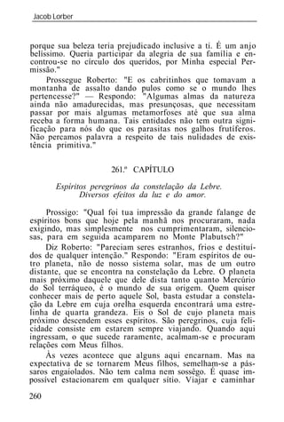 Jacob Lorber
_____________________________________________________________


porque sua beleza teria prejudicado inclusive a ti. É um anjo
belíssimo. Queria participar da alegria de sua família e en-
controu-se no círculo dos queridos, por Minha especial Per-
missão."
     Prossegue Roberto: "E os cabritinhos que tomavam a
montanha de assalto dando pulos como se o mundo lhes
pertencesse?" — Respondo: "Algumas almas da natureza
ainda não amadurecidas, mas presunçosas, que necessitam
passar por mais algumas metamorfoses até que sua alma
receba a forma humana. Tais entidades não tem outra signi-
ficação para nós do que os parasitas nos galhos frutíferos.
Não percamos palavra a respeito de tais nulidades de exis-
tência primitiva."

                      261.º CAPÍTULO
       Espíritos peregrinos da constelação da Lebre.
              Diversos efeitos da luz e do amor.

     Prossigo: "Qual foi tua impressão da grande falange de
espíritos bons que hoje pela manhã nos procuraram, nada
exigindo, mas simplesmente nos cumprimentaram, silencio-
sas, para em seguida acamparem no Monte Plabutsch?"
     Diz Roberto: "Pareciam seres estranhos, frios e destituí-
dos de qualquer intenção." Respondo: "Eram espíritos de ou-
tro planeta, não de nosso sistema solar, mas de um outro
distante, que se encontra na constelação da Lebre. O planeta
mais próximo daquele que dele dista tanto quanto Mercúrio
do Sol terráqueo, é o mundo de sua origem. Quem quiser
conhecer mais de perto aquele Sol, basta estudar a constela-
ção da Lebre em cuja orelha esquerda encontrará uma estre-
linha de quarta grandeza. Eis o Sol de cujo planeta mais
próximo descendem esses espíritos. São peregrinos, cuja feli-
cidade consiste em estarem sempre viajando. Quando aqui
ingressam, o que sucede raramente, acalmam-se e procuram
relações com Meus filhos.
     Às vezes acontece que alguns aqui encarnam. Mas na
expectativa de se tornarem Meus filhos, semelham-se a pás-
saros engaiolados. Não tem calma nem sossêgo. É quase im-
possível estacionarem em qualquer sítio. Viajar e caminhar
260
 