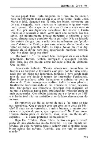 ______________________________________________________________


 prelado papal. Esse título ninguém lhe tirará tão facilmente,
 pois lhe representa mais do que o valor de Pedro, Paulo, João,
 Maria e José. Segundo sua fé tola, um bispo, mormente um
 de sua categoria, vale trezentas e sessenta e quatro vezes
 tanto quanto Maria que dera vida ao Cristo apenas uma só
 vez. Ele, por sua dignidade sacerdotal, faz nascer o Cristo
 trezentas e sessenta e cinco vezes num ano comum. No bis-
 sexto, ele naturalmente produz trezentas e sessenta e seis
vezes, ultrapassando portanto Maria em valor. Não se falando
 dos outros clérigos que a mão dele transformou em "produ-
 tores" diários de Cristo, cujos nascimentos são acrescidos ao
valor do bispo, perante todos os anjos. Nessa pretensa dig-
nidade ele se dirige para nós, aguardando recepção honrosa.
 Que Me dizes desse espírito?"
     Diz José II: "É realmente bom exemplar da mais obtusa
ignorância. Devias, Senhor, entregá-lo a qualquer fumeiro,
pois faria jus em museu como raridade digna de visitação.
Que sujeito!"
     Acrescenta Roberto: "Desses zelotes ouvi coisas bem es-
tranhas na Saxônia e lastimava esse país por ter sido domi-
nado por um bispo tão ignorante, fazendo o povo ainda mais
tolo do que era desde o tempo do Imperador Ferdinando.
Esse bispo manhoso sabia insinuar-se e aninhar-se com as
damas da Corte conseguindo realizar todos os seus planos e
finalmente transformando-se em verdadeiro tirano eclesiás-
tico. Enriqueceu sua residência episcopal com insígnias de
mais ponderados. Contribuiu bastante para o levante de 1848
e é lastimável não ter assistido o verdadeiro desencadear do
mesmo.
     Entrementes ele flutua acima de nós e faz como se não
nos percebesse. Que pretende com seu constante gesto de bên-
ção? E suas meias vermelhas, a mitra branca, o manto dou-
rado e o cajado de prata, que representam? Na Terra cons-
tituíam ilusão para os incautos, mas, aqui, no Reino dos
espíritos, — a quem pretende impressionar?"
     Digo Eu: "Calma, Meus filhos, dentro em pouco estará
perto de nós dando-nos muito trabalho. Eis que manda um
serviçal, de cuja pergunta podeis deduzir qual a opinião desse
bispo acima das nuvens. Atenção, que ele vem se aproxi-
mando:"
                                                          263
 