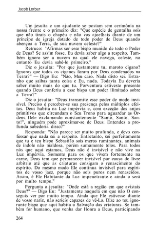 Jacob Lorber
_____________________________________________________________


     Um jesuíta e um ajudante se postam sem cerimônia na
nossa frente e o primeiro diz: "Que espécie de gentalha sois
que não tirais o chapéu e não vos ajoelhais diante de um
príncipe de igreja dotado de todo poder de Deus quando
abençoa a Terra, de sua nuvem celeste?"
     Retruco: "Afirmas ser esse bispo munido de todo o Poder
de Deus? Se assim fosse, Eu devia saber algo a respeito. Tam-
bém ignoro ser a nuvem na qual ele navega, celeste, no
entanto Eu devia sabê-lo primeiro."
     Diz o jesuíta: "Por que justamente tu, maroto cigano?
Ignoras que todos os ciganos foram por Deus condenados na
Terra?" — Digo Eu: "Não, Meu caro. Nada disto sei. Estra-
nho que saibas tanta coisa e Eu, nada. Todavia Eu deveria
saber muito mais do que tu. Porventura estiveste presente
quando Deus conferiu a esse bispo um poder ilimitado sobre
a Terra?"
     Diz o jesuíta: "Deus transmite esse poder de modo invi-
sível. Preciso é perceber-se sua presença pelos múltiplos efei-
tos. Deus habita na Luz impérvia e, com exceção dos anjos
primitivos que circundam o Seu Trono para aguardar as Or-
dens Dele exclamando constantemente "Santo, Santo, San-
to!", ninguém pode aproximar-se de Deus. Entendes a pro-
funda sabedoria disso?"
     Respondo: "Não parece ser muito profunda, e devo con-
fessar que nada sei a respeito. Entretanto, sei perfeitamente
que tu e teu bispo Sebastião sois meros ruminantes, animais
de índole não maldosa, porém sumamente tolos. Para todos
nós que aqui estamos, Deus não é invisível e não vive na
Luz impérvia. Somente para os que vivem fortemente na
carne, Deus tem que permanecer invisível por causa do livre
arbítrio até que as criaturas consigam o renascimento do
espírito. Do mesmo modo Ele continua invisível para espíri-
tos de vosso jaez, porque não sois puros nem renascidos.
Assim, é Ele Habitante da Luz impenetrante e ainda o será
por muito tempo."
     Pergunta o jesuíta: "Onde está a região em que avistais
Deus?" — Digo Eu: "Justamente naquela em que não O con-
seguis ver por muito tempo. Ainda que Ele estivesse diante
de vosso nariz, não seríeis capazes de vê-Lo. Dize ao teu igno-
rante bispo que aqui habita a Salvação das criaturas. Se tam-
bém for humano, que venha dar Honra a Deus, participando
264
 