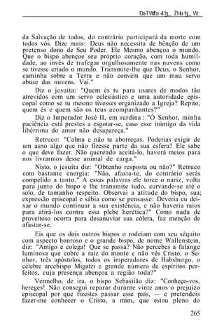 ______________________________________________________________


da Salvação de todos, do contrário participará da morte com
todos vós. Dize mais: Deus não necessita de bênção de um
pretenso dono de Seu Poder. Ele Mesmo abençoa o mundo.
Que o bispo abençoe seu próprio coração, com toda humil-
dade, ao invés de trafegar orgulhosamente nas nuvens como
se tivesse criado o mundo. Transmite-lhe que Deus, o Senhor,
caminha sobre a Terra e não convém que um mau servo
abuse das nuvens. Vai."
     Diz o jesuíta: "Quem és tu para usares de modos tão
atrevidos com um servo eclesiástico e uma autoridade epis-
copal como se tu mesmo tivesses organizado a Igreja? Repito,
quem és e quem são os teus acompanhantes?"
     Diz o Imperador José II, em surdina : "Ó Senhor, minha
paciência está prestes a esgotar-se, caso esse inimigo da vida
libérrima do amor não desapareça."
     Retruco: "Calma e não te aborreças. Poderias exigir de
um asno algo que não fizesse parte da sua esfera? Ele sabe
o que deve fazer. Não querendo aceitá-lo, haverá meios para
nos livrarmos desse animal de carga."
     Nisto, o jesuíta diz: "Obtenho resposta ou não?" Retruco
com bastante energia: "Não, afasta-te, do contrário serás
compelido a tanto." A essas palavras ele torce o nariz, volta
para junto do bispo e lhe transmite tudo, curvando-se até o
solo, de tamanho respeito. Observai a atitude do bispo, sua;
expressão episcopal e sábia como se pensasse: Deveria eu dei-
xar o mundo continuar a sua existência, e não haveria raios
para atirá-los contra essa plebe herética?" Como nada de
proveitoso ocorra para desanuviar sua cólera, faz menção de
afastar-se.
     Eis que os dois outros bispos o rodeiam com seu séquito
com aspecto honroso e o grande bispo, de nome Wallenstein,
diz: "Amigo e colega! Que se passa? Não percebes a falange
luminosa que cobre a raiz do monte e não vês Cristo, o Se-
nhor, três apóstolos, todos os imperadores de Habsburgo, o
célebre arcebispo Migatzi e grande número de espíritos per-
feitos, cuja presença abençoa a região toda?"
     Vermelho, de ira, o bispo Sebastião diz: "Conheço-vos,
hereges! Não consegui reparar durante vinte anos o prejuízo
episcopal por que fizestes passar esse país, — e pretendeis
fazer-me conhecer o Cristo, a mim, que estou pleno do
                                                          265
 