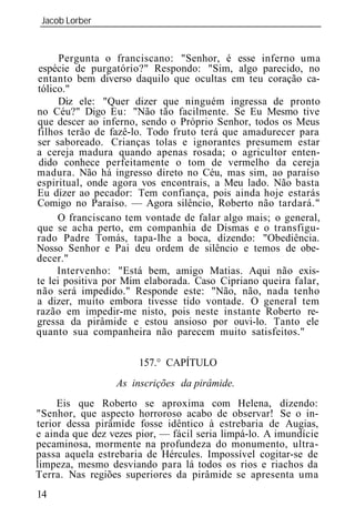 Jacob Lorber
_____________________________________________________________


      Pergunta o franciscano: "Senhor, é esse inferno uma
espécie de purgatório?" Respondo: "Sim, algo parecido, no
entanto bem diverso daquilo que ocultas em teu coração ca-
tólico."
      Diz ele: "Quer dizer que ninguém ingressa de pronto
no Céu?" Digo Eu: "Não tão facilmente. Se Eu Mesmo tive
que descer ao inferno, sendo o Próprio Senhor, todos os Meus
filhos terão de fazê-lo. Todo fruto terá que amadurecer para
ser saboreado. Crianças tolas e ignorantes presumem estar
a cereja madura quando apenas rosada; o agricultor enten-
 dido conhece perfeitamente o tom de vermelho da cereja
madura. Não há ingresso direto no Céu, mas sim, ao paraíso
espiritual, onde agora vos encontrais, a Meu lado. Não basta
Eu dizer ao pecador: Tem confiança, pois ainda hoje estarás
Comigo no Paraíso. — Agora silêncio, Roberto não tardará."
     O franciscano tem vontade de falar algo mais; o general,
que se acha perto, em companhia de Dismas e o transfigu-
rado Padre Tomás, tapa-lhe a boca, dizendo: "Obediência.
Nosso Senhor e Pai deu ordem de silêncio e temos de obe-
decer."
     Intervenho: "Está bem, amigo Matias. Aqui não exis-
te lei positiva por Mim elaborada. Caso Cipriano queira falar,
não será impedido." Responde este: "Não, não, nada tenho
a dizer, muito embora tivesse tido vontade. O general tem
razão em impedir-me nisto, pois neste instante Roberto re-
gressa da pirâmide e estou ansioso por ouvi-lo. Tanto ele
quanto sua companheira não parecem muito satisfeitos."

                       157.° CAPÍTULO
                 As inscrições da pirâmide.
     Eis que Roberto se aproxima com Helena, dizendo:
"Senhor, que aspecto horroroso acabo de observar! Se o in-
terior dessa pirâmide fosse idêntico à estrebaria de Augias,
e ainda que dez vezes pior, — fácil seria limpá-lo. A imundície
pecaminosa, mormente na profundeza do monumento, ultra-
passa aquela estrebaria de Hércules. Impossível cogitar-se de
limpeza, mesmo desviando para lá todos os rios e riachos da
Terra. Nas regiões superiores da pirâmide se apresenta uma
14
 