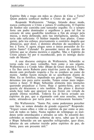 Jacob Lorber
_____________________________________________________________



 Espírito Dele e trago em mãos as chaves de Céus e Terra?
 Quem poderia conhecer melhor o Cristo do que eu?"
     Responde Wallenstein: "Amigo, falando desse modo,
 nunca conheceste o Cristo e jamais O conhecerás. O Espírito
 do Senhor não caminha com tamanho orgulho. És e sempre
foste um padre dominador e orgulhoso e para tal fim te
cercaste de uma quadrilha tenebrosa a fim de atingir pela
massa, a meta delineada, pois tua inteligência, apenas, não
teria sido suficiente. O Senhor impediu teus planos. Conse-
guiste, pelo teu esforço, precisamente o contrário daquilo que
almejavas, quer dizer, o domínio absoluto do sacerdócio so-
bre a Terra. E agora alegas seres o único possuidor do Es-
pírito Santo? Celerado! És possuidor único do espírito do
inferno que se chama mentira e orgulho. Mas o Espírito do
Cristo jamais foi por ti reconhecido, pois és inimigo decla-
rado do Mesmo."
     A esse discurso enérgico de Wallenstein, Sebastião se
torna cada vez mais vermelho, bem como o seu séquito.
Wallenstein e o Conde Arko (Bispo de Graz) descem à Terra,
e Eu lhes envio Roberto para trazê-los junto de Mim. Obe-
decem com profundo respeito e Eu os conduzo ao cume do
monte. Ambos fazem menção de se ajoelharem diante de
Mim. Eu os fortifico, impedindo seu gesto e digo: "Amigos,
deixemos isto para outra ocasião. Temos c sas mais impor-
tantes a fazer. O Bispo Sebastião alimenta más intenções
querendo prejudicar a Terra. Hoje é quinta-feira, pois na
quarta ele descansou e nós também. Seu plano é destruir
ainda hoje tudo que aparecer na sua frente em virtude da
grande ofensa recebida. Todavia Eu já havia avisado aos
espíritos da paz, que o algemarão com seus asseclas, nesta
noite, atirando-os por terra para se refrescarem bastante."
     Diz Wallenstein: "Santo Pai, como poderemos perceber
esse fato, se somos dotados de grande cegueira?" Respondo:
"Erguei vossos olhos e vêde os espíritos da paz como se pos-
tam de todos os lados. Numa rapidez de relâmpago os mal-
dosos serão amordaçados e atirados ao solo. Se amanhã des-
cobrirdes as montanhas cobertas de neve, sabei que lá está
o Bispo Sebastião em um aparelho refrigerador, quer dizer,
debaixo de um cobertor trazido pelos espíritos de paz, do
Norte, para um presente útil."
266
 