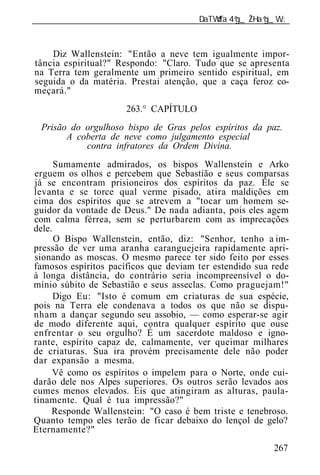 ______________________________________________________________



    Diz Wallenstein: "Então a neve tem igualmente impor-
tância espiritual?" Respondo: "Claro. Tudo que se apresenta
na Terra tem geralmente um primeiro sentido espiritual, em
seguida o da matéria. Prestai atenção, que a caça feroz co-
meçará."
                      263.° CAPÍTULO
  Prisão do orgulhoso bispo de Gras pelos espíritos da paz.
        A coberta de neve como julgamento especial
            contra infratores da Ordem Divina.
      Sumamente admirados, os bispos Wallenstein e Arko
erguem os olhos e percebem que Sebastião e seus comparsas
já se encontram prisioneiros dos espíritos da paz. Ele se
levanta e se torce qual verme pisado, atira maldições em
cima dos espíritos que se atrevem a "tocar um homem se-
guidor da vontade de Deus." De nada adianta, pois eles agem
com calma férrea, sem se perturbarem com as imprecações
dele.
      O Bispo Wallenstein, então, diz: "Senhor, tenho a im-
pressão de ver uma aranha caranguejeira rapidamente apri-
sionando as moscas. O mesmo parece ter sido feito por esses
famosos espíritos pacíficos que deviam ter estendido sua rede
à longa distância, do contrário seria incompreensível o do-
mínio súbito de Sebastião e seus asseclas. Como praguejam!"
      Digo Eu: "Isto é comum em criaturas de sua espécie,
pois na Terra ele condenava a todos os que não se dispu-
nham a dançar segundo seu assobio, — como esperar-se agir
de modo diferente aqui, contra qualquer espírito que ouse
enfrentar o seu orgulho? É um sacerdote maldoso e igno-
rante, espírito capaz de, calmamente, ver queimar milhares
de criaturas. Sua ira provém precisamente dele não poder
dar expansão a mesma.
     Vê como os espíritos o impelem para o Norte, onde cui-
darão dele nos Alpes superiores. Os outros serão levados aos
cumes menos elevados. Eis que atingiram as alturas, paula-
tinamente. Qual é tua impressão?"
     Responde Wallenstein: "O caso é bem triste e tenebroso.
Quanto tempo eles terão de ficar debaixo do lençol de gelo?
Eternamente?"
                                                          267
 