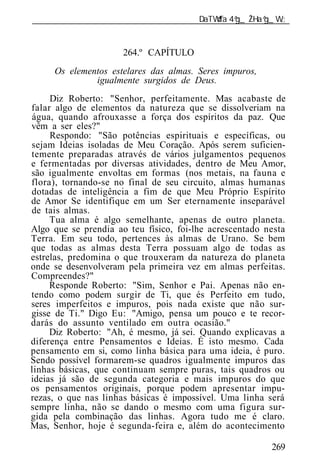 ______________________________________________________________


                      264.º CAPÍTULO
     Os elementos estelares das almas. Seres impuros,
              igualmente surgidos de Deus.
     Diz Roberto: "Senhor, perfeitamente. Mas acabaste de
falar algo de elementos da natureza que se dissolveriam na
água, quando afrouxasse a força dos espíritos da paz. Que
vêm a ser eles?"
     Respondo: "São potências espirituais e específicas, ou
sejam Id ias isoladas de Meu Coração. Após serem suficien-
temente preparadas através de vários julgamentos pequenos
e fermentadas por diversas atividades, dentro de Meu Amor,
são igualmente envoltas em formas (nos metais, na fauna e
flora), tornando-se no final de seu circuito, almas humanas
dotadas de inteligência a fim de que Meu Próprio Espírito
de Amor Se identifique em um Ser eternamente inseparável
de tais almas.
     Tua alma é algo semelhante, apenas de outro planeta.
Algo que se prendia ao teu físico, foi-lhe acrescentado nesta
Terra. Em seu todo, pertences às almas de Urano. Se bem
que todas as almas desta Terra possuam algo de todas as
estrelas, predomina o que trouxeram da natureza do planeta
onde se desenvolveram pela primeira vez em almas perfeitas.
Compreendes?"
     Responde Roberto: "Sim, Senhor e Pai. Apenas não en-
tendo como podem surgir de Ti, que és Perfeito em tudo,
seres imperfeitos e impuros, pois nada existe que não sur-
gisse de Ti." Digo Eu: "Amigo, pensa um pouco e te recor-
darás do assunto ventilado em outra ocasião."
     Diz Roberto: "Ah, é mesmo, já sei. Quando explicavas a
diferença entre Pensamentos e Id ias. É isto mesmo. Cada
pensamento em si, como linha básica para uma id ia, é puro.
Sendo possível formarem-se quadros igualmente impuros das
linhas básicas, que continuam sempre puras, tais quadros ou
id ias já são de segunda categoria e mais impuros do que
os pensamentos originais, porque podem apresentar impu-
rezas, o que nas linhas básicas é impossível. Uma linha será
sempre linha, não se dando o mesmo com uma figura sur-
gida pela combinação das linhas. Agora tudo me é claro.
Mas, Senhor, hoje é segunda-feira e, além do acontecimento

                                                         269
 