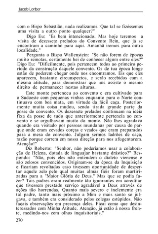 Jacob Lorber
_____________________________________________________________



 com o Bispo Sebastião, nada realizamos. Que tal se fizéssemos
  uma visita a outro ponto qualquer?"
       Digo Eu: "És bem intencionado. Mas hoje teremos a
  visita de dezessete prelados do Convento Rein, que já se
 encontram a caminho para aqui. Amanhã iremos para outra
 localidade."
       Pergunta o Bispo Wallenstein: "Se não forem de épocas
 muito remotas, certamente hei de conhecer algum entre eles?"
 Digo Eu: "Dificilmente, pois pertencem todos ao primeiro pe-
 ríodo da construção daquele convento. Os de tua época longe
 estão de poderem chegar onde nos encontramos. Eis que eles
 aparecem, bastante circunspectos, e serão recebidos com a
 mesma atitude, para demonstrar que nos assiste o mesmo
 direito de permanecer nestas alturas.
       Este monte pertenceu ao convento e era cultivado para
 o Sudoeste com pequenas vinhas enquanto para o Norte con-
 tinuava com boa mata, em virtude da fácil caça. Posterior-
 mente muita coisa mudou, sendo tirada grande parte da
 posse do convento. Os dezessete prelados continuam na idéia
 fixa da posse de tudo que anteriormente pertencia ao con-
 vento e se orgulhavam muito do monte. Não lhes agradava
quando era visitado por pessoas mundanas por causa do par-
 que onde eram cevados corças e veados que eram preparados
para a mesa do convento. Julgam sermos ladrões de caça,
razão porque correm em nossa direção para nos afugentarem.
Atenção!"
      Diz Roberto: "Senhor, não poderíamos usar a colabora-
ção de Helena, dotada de linguajar bastante drástico?" Res-
pondo: "Não, pois eles não entendem o dialeto vienense e
são zelosos convencidos. Originam-se da época da Inquisição
e ficariam revoltados caso tivessem oportunidade de desper-
tar aquele zelo pelo qual muitas almas fiéis foram martiri-
zadas para a "Maior Glória de Deus." Mas que se podia fa-
zer? Tais padres eram realmente tão ignorantes em acreditar
que tivessem prestado serviço agradável a Deus através de
ações tão horrendas. Quanto mais severo e inclemente era
tal padre, tanto mais próximo a Mim e mais santo se jul-
gava, e também era considerado pelos colegas estúpidos. Não
façais observações em presença deles. Ficai como que desin-
teressados com Minha Atitude. Atenção, já estão à nossa fren-
te, medindo-nos com olhos inquisitoriais."
270
 