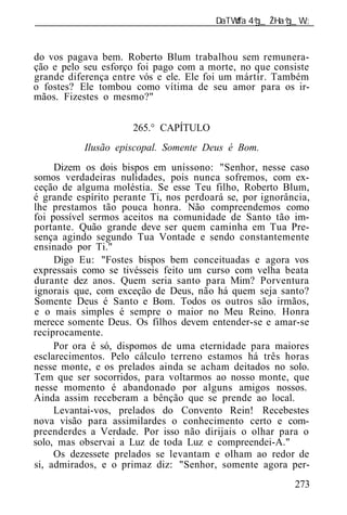 ______________________________________________________________


do vos pagava bem. Roberto Blum trabalhou sem remunera-
ção e pelo seu esforço foi pago com a morte, no que consiste
grande diferença entre vós e ele. Ele foi um mártir. Também
o fostes? Ele tombou como vítima de seu amor para os ir-
mãos. Fizestes o mesmo?"


                      265.° CAPÍTULO
           Ilusão episcopal. Somente Deus é Bom.
     Dizem os dois bispos em uníssono: "Senhor, nesse caso
somos verdadeiras nulidades, pois nunca sofremos, com ex-
ceção de alguma moléstia. Se esse Teu filho, Roberto Blum,
é grande espírito perante Ti, nos perdoará se, por ignorância,
lhe prestamos tão pouca honra. Não compreendemos como
foi possível sermos aceitos na comunidade de Santo tão im-
portante. Quão grande deve ser quem caminha em Tua Pre-
sença agindo segundo Tua Vontade e sendo constantemente
ensinado por Ti."
     Digo Eu: "Fostes bispos bem conceituadas e agora vos
expressais como se tivésseis feito um curso com velha beata
durante dez anos. Quem seria santo para Mim? Porventura
ignorais que, com exceção de Deus, não há quem seja santo?
Somente Deus é Santo e Bom. Todos os outros são irmãos,
e o mais simples é sempre o maior no Meu Reino. Honra
merece somente Deus. Os filhos devem entender-se e amar-se
reciprocamente.
     Por ora é só, dispomos de uma eternidade para maiores
esclarecimentos. Pelo cálculo terreno estamos há três horas
nesse monte, e os prelados ainda se acham deitados no solo.
Tem que ser socorridos, para voltarmos ao nosso monte, que
nesse momento é abandonado por alguns amigos nossos.
Ainda assim receberam a bênção que se prende ao local.
     Levantai-vos, prelados do Convento Rein! Recebestes
nova visão para assimilardes o conhecimento certo e com-
preenderdes a Verdade. Por isso não dirijais o olhar para o
solo, mas observai a Luz de toda Luz e compreendei-A."
     Os dezessete prelados se levantam e olham ao redor de
si, admirados, e o primaz diz: "Senhor, somente agora per-
                                                          273
 
