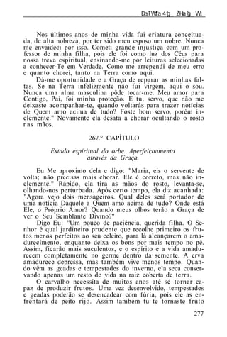 ______________________________________________________________


     Nos últimos anos de minha vida fui criatura conceitua-
da, de alta nobreza, por ter sido meu esposo um nobre. Nunca
me envaideci por isso. Cometi grande injustiça com um pro-
fessor de minha filha, pois ele foi como luz dos Céus para
nossa treva espiritual, ensinando-me por leituras selecionadas
a conhecer-Te em Verdade. Como me arrependi de meu erro
e quanto chorei, tanto na Terra como aqui.
     Dá-me oportunidade e a Graça de reparar as minhas fal-
tas. Se na Terra infelizmente não fui virgem, aqui o sou.
Nunca uma alma masculina pôde tocar-me. Meu amor para
Contigo, Pai, foi minha proteção. E tu, servo, que não me
deixaste acompanhar-te, quando voltarás para trazer notícias
de Quem amo acima de tudo? Foste bom servo, porém in-
clemente." Novamente ela desata a chorar ocultando o rosto
nas mãos.

                      267.° CAPÍTULO
         Estado espiritual do orbe. Aperfeiçoamento
                      através da Graça.
     Eu Me aproximo dela e digo: "Maria, eis o servente de
volta; não precisas mais chorar. Ele é correto, mas não in-
clemente." Rápido, ela tira as mãos do rosto, levanta-se,
olhando-nos perturbada. Após certo tempo, ela diz acanhada:
"Agora vejo dois mensageiros. Qual deles será portador de
uma notícia Daquele a Quem amo acima de tudo? Onde está
Ele, o Próprio Amor? Quando meus olhos terão a Graça de
ver o Seu Semblante Divino?"
     Digo Eu: "Um pouco de paciência, querida filha. O Se-
nhor é qual jardineiro prudente que recolhe primeiro os fru-
tos menos perfeitos ao seu celeiro, para lá alcançarem o ama-
durecimento, enquanto deixa os bons por mais tempo no pé.
Assim, ficarão mais suculentos, e o espírito e a vida amadu-
recem completamente no germe dentro da semente. A erva
amadurece depressa, mas também vive menos tempo. Quan-
do vêm as geadas e tempestades do inverno, ela seca conser-
vando apenas um resto de vida na raiz coberta de terra.
     O carvalho necessita de muitos anos até se tornar ca-
paz de produzir frutos. Uma vez desenvolvido, tempestades
e geadas poderão se desencadear com fúria, pois ele as en-
frentará de peito rijo. Assim também tu te tornaste fruto
                                                          277
 