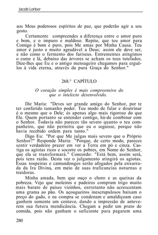 Jacob Lorber
 _____________________________________________________________


aos Meus poderosos espíritos de paz, que poderão agir a seu
gosto.
     Certamente compreendes a diferença entre o amor puro
e bom, e o impuro e maldoso. Repito, que teu amor para
Comigo é bom e puro, pois Me amas por Minha Causa. Teu
amor é justo e muito agradável a Deus; assim ele deve ser,
e não como o fermento dos fariseus. Entrementes atingimos
o cume e lá, debaixo das árvores se acham os teus tutelados.
Dize-lhes que Eu e o antigo mensageiro chegamos para erguê-
los à vida eterna, através da pura Graça do Senhor."

                      268.° CAPÍTULO
         O coração simples é mais compreensivo do
               que o intelecto desenvolvido.
     Diz Maria: "Deves ser grande amigo do Senhor, por te
ter conferido tamanho poder. Teu modo de falar e doutrinar
é o mesmo que o Dele; és apenas algo mais rigoroso do que
Ele. Quem portanto se entender contigo, há-de combinar com
o Senhor. Todavia não pareces tão severo quanto o teu com-
panheiro, que não permitiu que eu o seguisse, porque não
havia recebido ordem para tanto."
     Digo Eu: "Por que Me julgas mais severo que o Próprio
Senhor?" Responde Maria: "Porque, de certo modo, pareces
sentir verdadeiro prazer em ver a Terra em pó e cinza. Cas-
tiga os agiotas ricos e socorre os pobres, em Nome do Senhor,
que ela se transformará." Concordo: "Está bem, assim será,
pois tens razão. Desta vez o julgamento atingirá os agiotas.
Essas toupeiras e camundongos serão afogados pela enxurra-
da da Ira Divina, em meio de suas traficancias noturnas e
traidoras.
     Minha amada, bem que ouço o choro e as queixas da
pobreza. Vejo que moleiros e padeiros compram trigo muito
mais barato de países vizinhos, entretanto não acrescentam
uma grama ao pão. Os açougueiros inescrupulosos baixam o
preço do gado, e na compra se condenam e amaldiçoam caso
ganhem somente um centavo, dando a impressão de anteve-
rem sua futura mendicância. Chegam a pedir um prato de
comida, pois não ganham o suficiente para pagarem uma

280
 