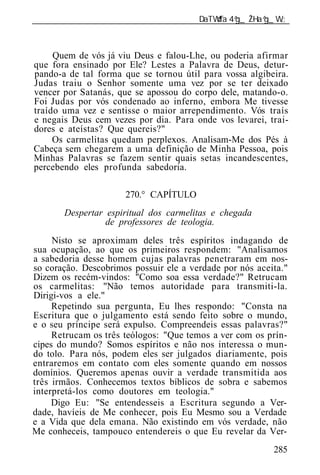 ______________________________________________________________



     Quem de vós já viu Deus e falou-Lhe, ou poderia afirmar
que fora ensinado por Ele? Lestes a Palavra de Deus, detur-
pando-a de tal forma que se tornou útil para vossa algibeira.
Judas traiu o Senhor somente uma vez por se ter deixado
vencer por Satanás, que se apossou do corpo dele, matando-o.
Foi Judas por vós condenado ao inferno, embora Me tivesse
traído uma vez e sentisse o maior arrependimento. Vós traís
e negais Deus cem vezes por dia. Para onde vos levarei, trai-
dores e ateístas? Que quereis?"
     Os carmelitas quedam perplexos. Analisam-Me dos Pés à
Cabeça sem chegarem a uma definição de Minha Pessoa, pois
Minhas Palavras se fazem sentir quais setas incandescentes,
percebendo eles profunda sabedoria.

                      270.° CAPÍTULO
       Despertar espiritual dos carmelitas e chegada
                 de professores de teologia.
     Nisto se aproximam deles três espíritos indagando de
sua ocupação, ao que os primeiros respondem: "Analisamos
a sabedoria desse homem cujas palavras penetraram em nos-
so coração. Descobrimos possuir ele a verdade por nós aceita."
Dizem os recém-vindos: "Como soa essa verdade?" Retrucam
os carmelitas: "Não temos autoridade para transmiti-la.
Dirigi-vos a ele."
     Repetindo sua pergunta, Eu lhes respondo: "Consta na
Escritura que o julgamento está sendo feito sobre o mundo,
e o seu príncipe será expulso. Compreendeis essas palavras?"
     Retrucam os três teólogos: "Que temos a ver com os prín-
cipes do mundo? Somos espíritos e não nos interessa o mun-
do tolo. Para nós, podem eles ser julgados diariamente, pois
entraremos em contato com eles somente quando em nossos
domínios. Queremos apenas ouvir a verdade transmitida aos
três irmãos. Conhecemos textos bíblicos de sobra e sabemos
interpretá-los como doutores em teologia."
     Digo Eu: "Se entendesseis a Escritura segundo a Ver-
dade, havíeis de Me conhecer, pois Eu Mesmo sou a Verdade
e a Vida que dela emana. Não existindo em vós verdade, não
Me conheceis, tampouco entendereis o que Eu revelar da Ver-
                                                          285
 