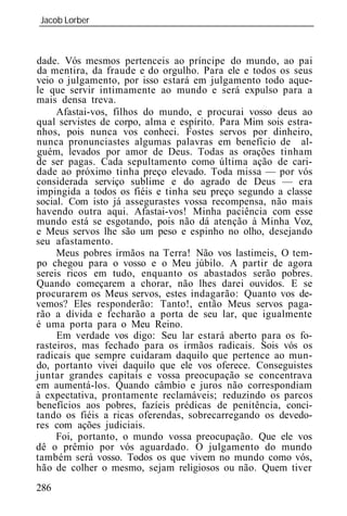 Jacob Lorber
_____________________________________________________________



dade. Vós mesmos pertenceis ao príncipe do mundo, ao pai
da mentira, da fraude e do orgulho. Para ele e todos os seus
veio o julgamento, por isso estará em julgamento todo aque-
le que servir intimamente ao mundo e será expulso para a
mais densa treva.
     Afastai-vos, filhos do mundo, e procurai vosso deus ao
qual servistes de corpo, alma e espírito. Para Mim sois estra-
nhos, pois nunca vos conheci. Fostes servos por dinheiro,
nunca pronunciastes algumas palavras em benefício de al-
guém, levados por amor de Deus. Todas as orações tinham
de ser pagas. Cada sepultamento como última ação de cari-
dade ao próximo tinha preço elevado. Toda missa — por vós
considerada serviço sublime e do agrado de Deus — era
impingida a todos os fiéis e tinha seu preço segundo a classe
social. Com isto já assegurastes vossa recompensa, não mais
havendo outra aqui. Afastai-vos! Minha paciência com esse
mundo está se esgotando, pois não dá atenção à Minha Voz,
e Meus servos lhe são um peso e espinho no olho, desejando
seu afastamento.
     Meus pobres irmãos na Terra! Não vos lastimeis, O tem-
po chegou para o vosso e o Meu júbilo. A partir de agora
sereis ricos em tudo, enquanto os abastados serão pobres.
Quando começarem a chorar, não lhes darei ouvidos. E se
procurarem os Meus servos, estes indagarão: Quanto vos de-
vemos? Eles responderão: Tanto!, então Meus servos paga-
rão a dívida e fecharão a porta de seu lar, que igualmente
é uma porta para o Meu Reino.
     Em verdade vos digo: Seu lar estará aberto para os fo-
rasteiros, mas fechado para os irmãos radicais. Sois vós os
radicais que sempre cuidaram daquilo que pertence ao mun-
do, portanto vivei daquilo que ele vos oferece. Conseguistes
juntar grandes capitais e vossa preocupação se concentrava
em aumentá-los. Quando câmbio e juros não correspondiam
à expectativa, prontamente reclamáveis; reduzindo os parcos
benefícios aos pobres, fazíeis prédicas de penitência, conci-
tando os fiéis a ricas oferendas, sobrecarregando os devedo-
res com ações judiciais.
     Foi, portanto, o mundo vossa preocupação. Que ele vos
dê o prêmio por vós aguardado. O julgamento do mundo
também será vosso. Todos os que vivem no mundo como vós,
hão de colher o mesmo, sejam religiosos ou não. Quem tiver
286
 