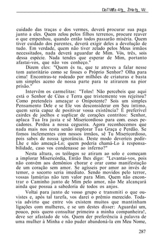 ______________________________________________________________



cuidado das traças e dos vermes, deverá procurar sua paga
junto a eles. Quem zelou pelos filhos terrenos, procure reaver
o que empenhou, quando então todos passarão miséria. Quem
tiver cuidado dos parentes, deverá exigir deles a devolução de
tudo. Em verdade, quem não tiver zelado pelos Meus irmãos
necessitados, nada deverá aguardar de Mim. Vós, três, sois
dessa espécie. Nada tendes que esperar de Mim, portanto
afastai-vos, que não vos conheço."
     Dizem eles: "Quem és tu, que te atreves a falar nesse
tom autoritário como se fosses o Próprio Senhor? Olha para
cima! Encontras-te rodeado por milhões de criaturas e basta
um simples aceno de nossa parte para te atirarem na pior
prisão."
     Intervêm os carmelitas: "Tolos! Não percebeis que aqui
está o Senhor de Céus e Terra que tristemente vos rejeitou?
Como pretendeis ameaçar o Onipotente? Sois um simples
Pensamento Dele e se Ele vos desconsiderar em Seu íntimo,
quem seria capaz de positivar vossa existência? É preferível
cairdes de joelhos e suplicar de corações contritos: Senhor,
aplaca Tua Ira justa e sê Misericordioso para com. esses pe-
cadores. Perdoa a nossa cegueira. Agora reconhecemos que
nada mais nos resta senão implorar Tua Graça e Perdão. Se
fomos inclementes com nossos irmãos, sê Tu Misericordioso,
pois sabes de nossa ignorância. Deste modo deveríeis pedir-
Lhe e não ameaçá-Lo; quem poderia chamá-Lo à responsa-
bilidade, caso vos condenasse ao inferno?"
     Nesta altura, os teólogos se atiram ao solo e começam
a implorar Misericórdia, Então lhes digo: "Levantai-vos, pois
não convém aos demônios chorar e orar como manifestação
de um coração sem amor. Se agísseis por amor ao invés de
temor, o socorro seria imediato. Sendo movidos pelo terror,
vossas lamúrias não tem valor para Mim. Quem não encon-
trar o Caminho junto de Mim pelo amor, não Me alcançará
ainda que possua a sabedoria de todos os anjos.
     Voltai para junto de vosso grupo e transmiti o que ou-
vistes e, após tal tarefa, vos darei o prêmio merecido. Toda-
via advirto que entre vós existem muitos que mantinham
ligações com mulheres, e se um destes disser: Aguardai um,
pouco, pois quero consultar primeiro a minha companheira!,
deve ser afastado de vós. Quem der preferência à palavra de
uma mulher à Minha e não puder abandoná-la em Meu Nome,

                                                          287
 
