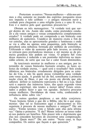 ______________________________________________________________


          Protestam os outros: "Nossas mulheres — aliás nos uni-
mos a elas somente no mundo dos espíritos porquanto nisso
nos impedia o tolo celibato — e amigos merecem ouvir a
verdade para chegarem a uma religião justa e a uma fé viva,
Este é o motivo pelo qual queremos procurá-los."
     Obstam os três mensageiros: "A verdade terá que sur-
gir dentro de vós. Assim não sendo, como pretendeis condu-
zir a ela vossos amigos e vossas companheiras completamente
errados? A verdade pode ser comparada a um binóculo com
milhares de aumentos. Usando-o de maneira exata a fim de
ver estrelas, elas se apresentarão grandes e luminosas e onde
se via a olho nu apenas uma pequenina, pelo binóculo se
perceberá uma nebulosa formada por milhões de estrelinhas.
Utilizando o vidro de aumento pelo lado inverso, as estrelas
se retraem para profundezas imensas e até mesmo as de pri-
meira grandeza não podem ser vistas. O próprio Sol visto
dessa maneira é reduzido a um pontinho indistinto na imen-
sidão celeste, de sorte que sua luz e calor ficam diminuídos.
     Se tencionais mostrar às mulheres e aos amigos, por in-
termédio de vossos binóculos bastante errados, as luzes ce-
lestes da verdade eterna, — qual será o resultado? Sois ainda
idênticos aos binóculos erradamente dirigidos para as estre-
las do Céu, e não há quem possa vislumbrar uma verdade
com vossa ajuda. A grande luz do Sol, semelhante à primeira
noção clara de Deus, é por vós posta em dúvida que não
sabereis definir se realmente representa o Sol ou a Lua. Qual
será o aspecto das inúmeras luzes, das quais segundo vossa
situação espiritual, não tendes a menor idéia? Estais orien-
tados e podeis fazer o que vos agradar, inclusive procurar
vossas mulheres. Duvidamos de vossa volta, conhecendo a
influência delas sobre vós."
     Os outros quedam perplexos e um deles conjetura:
"Esses homens falam o que diz a Bíblia, não há o que argu-
mentar. Que tal se ficássemos aqui e deixássemos os três
seguirem à procura de nossas mulheres e amigos?" Diz um
outro: "Então teremos visto e falado com elas pela última
vez." Opina o primeiro: "E daí? Menos inferno ao nosso redor
só nos poderia ser benéfico. Pelo prazer tolo e deprimente que
elas nos concedem havemos de encontrar uma compensação.
Eu fico. Quem mais?" Diz um outro: "Neste caso, te faço
companhia. Os outros que façam o que quiserem."
                                                            289
 