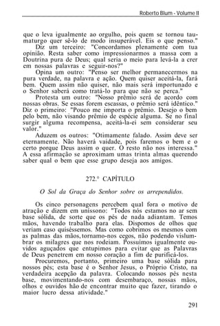 Roberto Blum - Volume II
______________________________________________________________


que o leva igualmente ao orgulho, pois quem se tornou tau-
maturgo quer sê-lo de modo insuperável. Eis o que penso."
     Diz um terceiro: "Concordamos plenamente com tua
opinião. Resta saber como impressionarmos a massa com a
Doutrina pura de Deus; qual seria o meio para levá-la a crer
em nossas palavras e seguir-nos?"
     Opina um outro: "Penso ser melhor permanecermos na
pura verdade, na palavra e ação. Quem quiser aceitá-la, fará
bem. Quem assim não quiser, não mais será importunado e
o Senhor saberá como tratá-lo para que não se perca."
     Protesta um outro: "Nosso prêmio será de acordo com
nossas obras. Se essas forem escassas, o prêmio será idêntico."
Diz o primeiro: "Pouco me importa o prêmio. Desejo o bem
pelo bem, não visando prêmio de espécie alguma. Se no final
surgir alguma recompensa, aceitá-la-ei sem considerar seu
valor."
     Aduzem os outros: "Otimamente falado. Assim deve ser
eternamente. Não haverá vaidade, pois faremos o bem e o
certo porque Deus assim o quer. O resto não nos interessa."
A essa afirmação se aproximam umas trinta almas querendo
saber qual o bem que esse grupo deseja aos amigos.

                       272.° CAPÍTULO
      O Sol da Graça do Senhor sobre os arrependidos.
     Os cinco personagens percebem qual fora o motivo de
atração e dizem em uníssono: "Todos nós estamos no ar sem
base sólida, de sorte que os pés de nada adiantam. Temos
mãos, havendo trabalho para elas. Dispomos de olhos que
veriam caso quiséssemos. Mas como cobrimos os mesmos com
as palmas das mãos, tornamo-nos cegos, não podendo vislum-
brar os milagres que nos rodeiam. Possuímos igualmente ou-
vidos aguçados que entupimos para evitar que as Palavras
de Deus penetrem em nosso coração a fim de purificá-los.
     Procuremos, portanto, primeiro uma base sólida para
nossos pés; esta base é o Senhor Jesus, o Próprio Cristo, na
verdadeira acepção da palavra. Colocando nossos pés nesta
base, movimentando-nos com desembaraço, nossas mãos,
olhos e ouvidos hão de encontrar muito que fazer, tirando o
maior lucro dessa atividade."
                                                             291
 