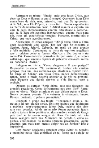 Jacob Lorber
 _____________________________________________________________


     Retrucam os trinta: "Então, onde está Jesus Cristo, que
deve ser Deus e Homem a um só tempo? Queremos fazer Dele
nossa base de vida, mas, primeiro, terá que Se apresentar.
A fé Nele, sem Ele Próprio, é coisa fútil. Nassas experiências
na Terra demonstraram como é difícil manter o espírito em
uma fé cega. Representando enorme dificuldade a conserva-
ção da fé cega em espíritos inexperientes, quanto mais para
nós, ricos em experiências terrenas. Portanto, mostrai-nos o
Cristo, que tudo acreditaremos."
     Aconselham os cinco amigos: "Dirigi vosso olhar à Terra
onde descobrireis uma colina. Em seu topo Se encontra o
Senhor, Jesus, Jehová, Zebaoth, em meio de uma grande
e feliz multidão. Certamente se trata de espíritos angelicais
que o rodeiam como se fossem idênticos a Ele, que os trata
como Pai. Convencei-vos pessoalmente que assim é, e depois
voltai aqui, que seremos capazes de palestrar convosco acerca
da Sabedoria Divina."
     Indagam os trinta: "Como chegarmos lá sem perigo?"
Respondem os cinco: "No caminho do Senhor não existem
perigos, mas sim, nos caminhos que afastam o espírito Dele.
Se longe do Senhor, em vossa treva, nunca demonstrastes
temor, como o medo poderia apossar-se de vós na proximi-
dade Daquele que deseja dar-vos a Vida Eterna, caso a
aceiteis."
     Opinam os outros: "Seria ótimo, caso não fôssemos tão
grandes pecadores. Como defrontarmo-nos com Ele?" Retru-
cam os cinco: "Onde estariam os que diriam perante Deus:
Nunca pecamos perante Ti e estamos inteiramente limpos.
Dá-nos, portanto, o prêmio prometido."
     Concorda o grupo dos trinta: "Realmente assim é, en-
tretanto há um grande senão. Existem muitos que desfrutam
a máxima bem-aventurança junto Dele, todavia não vive-
ram sem pecados. Ainda assim não foram pecadores iguais
a nós e teriam feito penitência, alcançando o estado de Graça
pelo qual se tornaram amigos de Deus. De tudo isto não
houve vestígios entre nós. Morremos em pecado e, como es-
píritos, continuamos na mesma situação pecaminosa. Agora
devemos sem mais nem menos dirigir-nos ao Senhor? Isto é
impossível.
     Com prazer desejamos aprender como evitar os pecados
e organizar nossa vida espiritual de tal forma que agrade ao
292
 