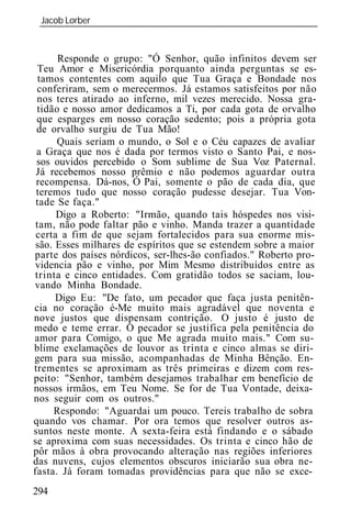Jacob Lorber
 _____________________________________________________________


      Responde o grupo: "Ó Senhor, quão infinitos devem ser
  Teu Amor e Misericórdia porquanto ainda perguntas se es-
  tamos contentes com aquilo que Tua Graça e Bondade nos
 conferiram, sem o merecermos. Já estamos satisfeitos por não
 nos teres atirado ao inferno, mil vezes merecido. Nossa gra-
 tidão e nosso amor dedicamos a Ti, por cada gota de orvalho
 que esparges em nosso coração sedento; pois a própria gota
 de orvalho surgiu de Tua Mão!
      Quais seriam o mundo, o Sol e o Céu capazes de avaliar
 a Graça que nos é dada por termos visto o Santo Pai, e nos-
 sos ouvidos percebido o Som sublime de Sua Voz Paternal.
 Já recebemos nosso prêmio e não podemos aguardar outra
 recompensa. Dá-nos, Ó Pai, somente o pão de cada dia, que
 teremos tudo que nosso coração pudesse desejar. Tua Von-
 tade Se faça."
      Digo a Roberto: "Irmão, quando tais hóspedes nos visi-
 tam, não pode faltar pão e vinho. Manda trazer a quantidade
 certa a fim de que sejam fortalecidos para sua enorme mis-
 são. Esses milhares de espíritos que se estendem sobre a maior
parte dos países nórdicos, ser-lhes-ão confiados." Roberto pro-
videncia pão e vinho, por Mim Mesmo distribuídos entre as
trinta e cinco entidades. Com gratidão todos se saciam, lou-
vando Minha Bondade.
      Digo Eu: "De fato, um pecador que faça justa penitên-
cia no coração é-Me muito mais agradável que noventa e
nove justos que dispensam contrição. O justo é justo de
medo e teme errar. O pecador se justifica pela penitência do
amor para Comigo, o que Me agrada muito mais." Com su-
blime exclamações de louvor as trinta e cinco almas se diri-
gem para sua missão, acompanhadas de Minha Bênção. En-
trementes se aproximam as três primeiras e dizem com res-
peito: "Senhor, também desejamos trabalhar em benefício de
nossos irmãos, em Teu Nome. Se for de Tua Vontade, deixa-
nos seguir com os outros."
     Respondo: "Aguardai um pouco. Tereis trabalho de sobra
quando vos chamar. Por ora temos que resolver outros as-
suntos neste monte. A sexta-feira está findando e o sábado
se aproxima com suas necessidades. Os trinta e cinco hão de
pôr mãos à obra provocando alteração nas regiões inferiores
das nuvens, cujos elementos obscuros iniciarão sua obra ne-
fasta. Já foram tomadas providências para que não se exce-
294
 