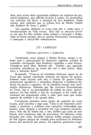 Roberto Blum - Volume II
______________________________________________________________



dam, pois acima deles aguardam milhares de espíritos de paz,
muito poderosos, que saberão levá-los à calma. As montanhas
vos contarão em breve a situação de tais demônios. Nada
temais, pois espíritos que se acham fora de Minha Ordem
não dispõem de força e poder."
     Em seguida, Roberto os trata com pão e vinho para o
fortalecimento da Vida eterna. Eles não se atrevem servir-
se até que Eu lhes ordene como ordenei o lava-pés a Pedro.
Após se terem saciado, eles se sentem fortemente encorajados
e começam a louvar-Me sobremaneira.


                       273.° CAPÍTULO
               Espíritos guerreiros e fanfarrões.
      Terminados esses elogios à Minha Pessoa, rompe o sá-
 bado com a aproximação de inúmeros espíritos vestidos de
vermelho carregando uma bandeira vermelha e uma branca.
Virando-se para Mim, Roberto diz: "Senhor, que aparição
 estranha, semelha-se ao conto das mil e uma noites. Qual
 seria a intenção deles?"
      Respondo: "Trata-se de entidades belicosas iguais às da
Terra que sentem satisfação somente em épocas de guerra.
Embora nada lucram com isto, o clamor da guerra é-lhes
sumamente agradável, e entendem despertar a tendência be-
licosa em povos e regentes. Os de bandeira branca tem incli-
nações defensivas. Sabendo que Me encontro Pessoalmente
na Terra, isto é, na proximidade da cidade de Graz, aproxi-
mam-se em boa ordem a fim de averiguar se Eu venho de-
terminar um julgamento sobre o orbe, pois tudo que tenha
aspecto de comício é do agrado deles.
      Certamente percebes outro grupo de espíritos de veste
escura, azul cinzenta e algo suja. Trata-se de elementos incli-
nados a mentiras e calúnias com tamanha verbosidade que
muitas vezes chegam a acreditar em suas próprias invencio-
nices. Não são de índole má, e sim, bufões que nada de mal
fazem, nem tampouco algo de proveitoso. Os belicosos serão
atacados por esses, havendo enorme bulha porque surgirão
do Sul alguns amigos da verdade para esclarecer os belicosos
acerca das mentiras dos outros. Os espíritos guerreiros exigi-
                                                             295
 