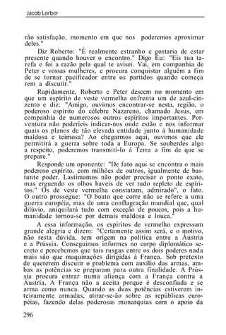 Jacob Lorber
_____________________________________________________________


 rão satisfação, momento em que nos poderemos aproximar
 deles."
      Diz Roberto: "É realmente estranho e gostaria de estar
 presente quando houver o encontro." Digo Eu: "Eis tua ta-
 refa e foi a razão pela qual te avisei. Vai, em companhia de
 Peter e vossas mulheres, e procura conquistar alguém a fim
 de se tornar pacificador entre os partidos quando começa
 rem a discutir."
     Rapidamente, Roberto e Peter descem no momento em
que um espírito de veste vermelha enfrenta um de azul-cin-
zento e diz: "Amigo, ouvimos encontrar-se nesta, região, o
poderoso espírito do célebre Nazareno, chamado Jesus, em
companhia de numerosos outros espíritos importantes. Por-
ventura não poderíeis indicar-nos onde estão e nos informar
quais os planos de tão elevada entidade junto à humanidade
maldosa e teimosa? Ao chegarmos aqui, ouvimos que ele
permitirá a guerra sobre toda a Europa. Se souberdes algo
a respeito, poderemos transmití-lo à Terra a fim de que se
prepare."
     Responde um oponente: "De fato aqui se encontra o mais
poderoso espírito, com milhões de outros, igualmente de bas-
tante poder. Lastimamos não poder precisar o ponto exato,
mas erguendo os olhos haveis de ver tudo repleto de espíri-
tos." Os de veste vermelha constatam, admirado", o fato.
O outro prossegue: "O boato que corre não se refere a uma
guerra européia, mas de uma conflagração mundial que, qual
dilúvio, aniquilará tudo com exceção de poucos, pois a hu-
manidade tornou-se por demais maldosa e louca."
     A essa informação, os espíritos de vermelho expressam
grande alegria e dizem: "Certamente assim será, e o motivo,
não resta dúvida, tem origem na política entre a Áustria
e a Prússia. Conseguimos informes no corpo diplomático se-
creto e percebemos que tais rusgas entre os dois poderes nada
mais são que maquinações dirigidas à França. Sob pretexto
de quererem discutir o problema com auxílio das armas, am-
bas as potências se preparam para outra finalidade. A Prús-
sia procura entrar numa aliança com a França contra a
Áustria, A França não a aceita porque é desconfiada e se
arma como nunca. Quando as duas potências estiverem in-
teiramente armadas, atirar-se-ão sobre as repúblicas euro-
péias, fazendo delas poderosas monarquias com o apoio da
296
 