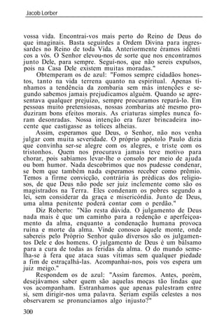 Jacob Lorber
_____________________________________________________________


vossa vida. Encontrai-vos mais perto do Reino de Deus do
que imaginais. Basta seguirdes a Ordem Divina para ingres-
sardes no Reino de toda Vida. Anteriormente éramos idênti
cos a vós. O Senhor elevou-nos de sorte que nos encontramos
junto Dele, para sempre. Seguí-nos, que não sereis expulsos,
pois na Casa Dele existem muitas moradas."
      Obtemperam os de azul: "Fomos sempre cidadãos hones-
tos, tanto na vida terrena quanto na espiritual. Apenas tí-
nhamos a tendência da zombaria sem más intenções e se-
gundo sabemos jamais prejudicamos alguém. Quando se apre-
sentava qualquer prejuízo, sempre procuramos repará-lo. Em
pessoas muito pretensiosas, nossas zombarias até mesmo pro-
duziram bons efeitos morais. As criaturas simples nunca fo-
ram desonradas. Nossa intenção era fazer brincadeira ino-
cente que castigasse as tolices alheias.
     Assim, esperamos que Deus, o Senhor, não nos venha
julgar com muita severidade. O próprio apóstolo Paulo dizia
que convinha ser-se alegre com os alegres, e triste com os
tristonhos. Quem nos procurava jamais teve motivo para
chorar, pois sabíamos levar-lhe o consolo por meio de ajuda
ou bom humor. Nada descobrimos que nos pudesse condenar,
se bem que também nada esperamos receber como prêmio.
Temos a firme convicção, contrária às prédicas dos religio-
sos, de que Deus não pode ser juiz inclemente como são os
magistrados na Terra. Eles condenam os pobres segundo a
lei, sem considerar da graça e misericórdia. Junto de Deus,
uma alma penitente poderá contar com o perdão."
     Diz Roberto: "Não resta dúvida. O julgamento de Deus
nada mais é que um caminho para a redenção e aperfeiçoa-
mento da alma, enquanto a condenação humana provoca
ruína e morte da alma. Vinde conosco àquele monte, onde
sabereis pelo Próprio Senhor quão diversos são os julgamen-
tos Dele e dos homens. O julgamento de Deus é um bálsamo
para a cura de todas as feridas da alma. O do mundo seme-
lha-se à fera que ataca suas vítimas sem qualquer piedade
a fim de estraçalhá-las. Acompanhai-nos, pois vos espera um
juiz meigo."
     Respondem os de azul: "Assim faremos. Antes, porém,
desejávamos saber quem são aquelas moças tão lindas que
vos acompanham. Estranhamos que apenas palestram entre
si, sem dirigir-nos uma palavra. Seriam espiãs celestes a nos
observarem se pronunciamos algo injusto?"
300
 