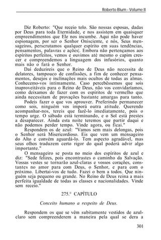 Roberto Blum - Volume II
______________________________________________________________



     Diz Roberto: "Que receio tolo. São nossas esposas, dadas
por Deus para toda Eternidade, e nos assistem em quaisquer
empreendimentos que Ele nos incumbe. Aqui não pode haver
espionagem, por ser o Senhor Onisciente, e nós, Seus men-
sageiros, perscrutamos qualquer espírito em suas tendências,
pensamentos, palavras e ações|. Embora não pertençamos aos
espíritos perfeitos, vemos e ouvimos até mesmo o capim cres-
cer e compreendemos a linguagem dos infusórios, quanto
mais não o fará o Senhor.
     Daí deduzireis que o Reino de Deus não necessita de
delatores, tampouco de confissões, a fim de conhecer pensa-
mentos, desejos e inclinações mais ocultos de todas as almas.
Conhecemo-vos intimamente. Caso percebêssemos que sois
inaproveitáveis para o Reino de Deus, não vos convidaríamos,
como deixamos de fazer com os espíritos de vermelho que
ainda necessitam de provações bastante amargas para tanto.
     Podeis fazer o que vos aprouver. Preferindo permanecer
como sois, ninguém vos imporá outra atitude. Querendo
acompanhar-nos, tereis que fazê-lo imediatamente, pois o
tempo urge. O sábado está terminando, e o Sol está prestes
a desaparecer. Ainda esta noite teremos que partir daqui e
não podemos perder tempo. Vinde agora, ou ficai."
     Respondem os de azul: "Vamos sem mais delongas, pois
o Senhor será Misericordioso. Eis que vem um mensageiro
do Alto e convém aguardá-lo. Tem aspecto agradável, mas
seus olhos traduzem certo rigor do qual poderá advir algo
importante."
     O mensageiro se posta no meio dos espíritos de azul e
diz: "Sede felizes, pois encontrastes o caminho da Salvação.
Vossas vestes se tornarão azul-claras e vossos corações, cons-
tantes no amor para com Deus, o Senhor, e para com o
próximo. Libertai-vos de tudo. Fazei o bem a todos. Que nin-
guém seja pequeno ou grande. No Reino de Deus reina a mais
perfeita igualdade de todas as classes e nacionalidades. Vinde
sem receio."
                      275.° CAPÍTULO
            Conceito humano a respeito de Deus.
     Respondem os que se vêm subitamente vestidos de azul-
claro sem compreenderem a maneira pela qual se dera a
                                                            301
 