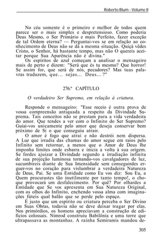 Roberto Blum - Volume II
______________________________________________________________



     No céu somente é o primeiro e melhor de todos quem
parece ser o mais simples e despretensioso. Como poderia
Deus Mesmo, o Ser Primário e mais Perfeito, fazer exceção
de tal Ordem eterna? — Perguntai-vos se em relação ao co-
nhecimento de Deus não se dá a mesma situação. Quiçá vêdes
Cristo, o Senhor, há bastante tempo, mas não O quereis acei-
tar porque Sua Aparência não é divina."
     Os espíritos de azul começam a analisar o mensageiro
mais de perto e dizem: "Será que és tu mesmo? Que horror!
Se assim for, que será de nós, pecadores? Mas tuas pala-
vras traduzem, que... sejas... Deus... ?"

                      276.º CAPÍTULO
     O verdadeiro Ser Supremo, em relação à criatura.
     Responde o mensageiro: "Esse receio é outra prova de
vossa compreensão antiquada a respeito da Divindade Su-
prema. Tais conceitos não se prestam para a vida verdadeira
do amor. Que tendes a ver com o Infinito do Ser Supremo?
Guiai-vos unicamente pelo amor que deseja conservar bem
próximo de Si o que conseguiu atrair.
     O amor é fogo que atrai e não destrói nem dispersa.
A Luz que irradia das chamas do amor segue em raios pelo
Infinito sem retornar, a menos que o Amor de Deus lhe
imponha limites onde esbarra e inicia a volta à sua origem.
Se fordes ajuizar a Divindade segundo a irradiação infinita
de sua projeção luminosa tornando-vos cavalgadores de luz,
sucumbireis diante de Sua Imensidade sem conseguirdes er-
guer-vos no coração para vislumbrar a verdadeira Natureza
de Deus, Pai. Se uma Entidade como Eu vos diz: Sou Eu, a
Quem procurastes tão inutilmente por tanto tempo!, o cho-
que provocará um desfalecimento. Por quê? Por olhardes a
Entidade que Se vos apresenta em Sua Natureza Original,
com os olhos do Infinito, enchendo vossa alma com imagina-
ções fúteis qual balão que se perde pelo espaço.
     É justo que um espírito ou criatura perceba o Ser Divino
em Suas Obras, todavia não se deve deixar tragar por elas.
Nos primórdios, os homens apreciavam a construção de edi-
fícios colossais. Nimrod construiu Babilônia e uma torre que
ultrapassava as montanhas. A rainha Semiramis mandou de-
                                                            305
 