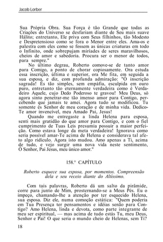 Jacob Lorber
_____________________________________________________________



 Sua Própria Obra. Sua Força é tão Grande que todas as
 Criações do Universo se desfariam diante de Seu mais suave
 Hálito; entretanto, Ele priva com Seus filhinhos, tão Modesto
 e Despretensioso como se fora o Menor entre eles. Ama-os e
 palestra com eles como se fossem as únicas criaturas em todo
 o Infinito, onde sobrepujam miríades de seres maravilhosos,
 cheios de amor e sabedoria. Procura ser o menor de todos,
 para sempre."
     No último degrau, Roberto comove-se de tanto amor
 para Comigo, a ponto de chorar copiosamente. Ora estuda
 essa inscrição, última e superior, ora Me fita, em seguida a
 sua esposa, e diz, com profunda admiração: "Ó inscrição
sagrada! És tão simples, sem empáfia, esculpida em ouro
puro, entretanto tão eternamente verdadeira como é Verda-
deiro Aquele, cujo Dedo Poderoso te gravou! Meu Deus, só
agora sinto penetrar-me tão imenso amor para Contigo, per-
cebendo que jamais te amei. Agora tudo se modificou. Tu
somente és Senhor de meu coração e de minha vida. Dedico-
Te amor invencível, meu Amado Pai, Jesus!
     Quando me entregaste a linda Helena para esposa,
senti mais gratidão do que amor para Contigo, e com o fiel
cumprimento de Tuas Leis presumia possuir a maior perfei-
ção. Como estava longe da meta verdadeira! Ignorava como
seria possível amar-Te acima de Helena e considerava tal afe-
to algo ridículo. Agora isto mudou. Amo apenas a Ti, acima
de tudo, e vejo surgir uma nova vida neste sentimento,


                       158.° CAPÍTULO
     Roberto esquece sua esposa, por momentos. Compreensão
               dela se receio diante do Altíssimo.
     Com tais palavras, Roberto dá um salto da pirâmide,
corre para junto de Mim, prosternando-se a Meus Pés. Eu o
impeço, chamando-lhe a atenção por ter esquecido Helena,
sua esposa. Diz ele, numa comoção estática: "Quem poderia
em Tua Presença ter pensamentos e idéias senão para Con-
tigo? Amo Helena, linda e devota, como parte integrante de
meu ser espiritual, — mas acima de tudo estás Tu, meu Deus,
Senhor e Pai! O que seria o mundo cheio de Helenas, sem Ti?
18
 