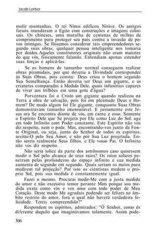Jacob Lorber
 _____________________________________________________________


molir montanhas. O rei Ninos edificou Nínive. Os antigos
faraós inundaram o Egito com construções e imagens colos-
sais. Os chineses, uma muralha de centenas de milhas de
 comprimento para proteger seu país contra a invasão de po-
vos inimigos. Se fôssemos considerar tais empreendedores se-
gundo suas obras, qualquer pessoa inteligente nos tomaria
por doidos. Aqueles construtores originais não eram maiores
do que vós, fisicamente falando. Entendiam apenas estender
suas forças e aplicá-las.
     Se os homens de tamanho normal conseguem realizar
obras piramidais, por que deveria a Divindade corresponder
às Suas Obras, pois consta: Deus criou o homem segundo
Sua Semelhança. Então deveria ser Deus um gigante, e as
criaturas comparadas à Medida Dele, quais infusórios capazes
de viver aos trilhões em uma gota d'água?
     Porventura foi o Cristo um gigante quando realizou na
Terra a obra de salvação, pois foi em plenitude Deus e Ho-
mem? De modo algum foi Ele gigante, conquanto Suas Obras
demonstravam tamanho imensurável. E justamente este Je-
sus ora Se encontra diante de vós, em carne e osso. Somente
o Espírito Dele que Se projeta por Ele como Luz do Sol, age
em todo Infinito com Poder constante. Este Espírito não vos
diz respeito, nem o pode. Mas, encontrando-vos junto da Fon-
te Original, ou seja, junto do Senhor de todos os espíritos,
aceitai-O pelo Seu Amor, e não por Sua Luz projetada. En-
tão sereis realmente Seus filhos, e Ele vosso Pai. O Infinito
não vos diz respeito.
     Não seria tolice da parte dos astrônomos caso quisessem
medir o Sol pelo alcance de seus raios? Os raios solares pe-
netram pelas profundezas do espaço infinito e sua medida
aumenta de segundo em segundo. Quais seriam os meios para
medirem tal projeção? Por isto os cientistas medem o pró-
prio Sol, pois sua medida é constantemente igual.
     Fazei o mesmo. Procurai medir-Me com a justa medida
do amor e não excessivo temor perante Mim porque sou me-
dida exata como vós e vos amo com todo poder de Meu
Coração. Deste modo Me agradais podendo ser felizes no âm-
bito restrito do amor, fora o qual não haverá verdadeira fe-
licidade. Tereis compreendido?"
     Respondem os espíritos, admirados: "Ó Senhor, como és
diferente daquilo que imaginávamos tolamente. Assim pode-
306
 