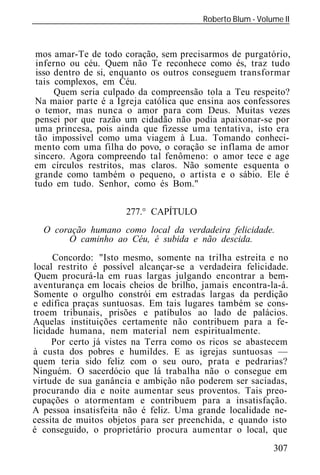 Roberto Blum - Volume II
______________________________________________________________



mos amar-Te de todo coração, sem precisarmos de purgatório,
inferno ou céu. Quem não Te reconhece como és, traz tudo
isso dentro de si, enquanto os outros conseguem transformar
tais complexos, em Céu.
     Quem seria culpado da compreensão tola a Teu respeito?
Na maior parte é a Igreja católica que ensina aos confessores
o temor, mas nunca o amor para com Deus. Muitas vezes
pensei por que razão um cidadão não podia apaixonar-se por
uma princesa, pois ainda que fizesse uma tentativa, isto era
tão impossível como uma viagem à Lua. Tomando conheci-
mento com uma filha do povo, o coração se inflama de amor
sincero. Agora compreendo tal fenômeno: o amor tece e age
em círculos restritos, mas claros. Não somente esquenta o
grande como também o pequeno, o artista e o sábio. Ele é
tudo em tudo. Senhor, como és Bom."

                       277.° CAPÍTULO
  O coração humano como local da verdadeira felicidade.
       O caminho ao Céu, é subida e não descida.
     Concordo: "Isto mesmo, somente na trilha estreita e no
local restrito é possível alcançar-se a verdadeira felicidade.
Quem procurá-la em ruas largas julgando encontrar a bem-
aventurança em locais cheios de brilho, jamais encontra-la-á.
Somente o orgulho constrói em estradas largas da perdição
e edifica praças suntuosas. Em tais lugares também se cons-
troem tribunais, prisões e patíbulos ao lado de palácios.
Aquelas instituições certamente não contribuem para a fe-
licidade humana, nem material nem espiritualmente.
     Por certo já vistes na Terra como os ricos se abastecem
à custa dos pobres e humildes. E as igrejas suntuosas —
quem teria sido feliz com o seu ouro, prata e pedrarias?
Ninguém. O sacerdócio que lá trabalha não o consegue em
virtude de sua ganância e ambição não poderem ser saciadas,
procurando dia e noite aumentar seus proventos. Tais preo-
cupações o atormentam e contribuem para a insatisfação.
A pessoa insatisfeita não é feliz. Uma grande localidade ne-
cessita de muitos objetos para ser preenchida, e quando isto
é conseguido, o proprietário procura aumentar o local, que
                                                            307
 