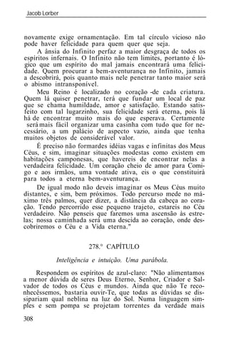 Jacob Lorber
_____________________________________________________________


novamente exige ornamentação. Em tal círculo vicioso não
pode haver felicidade para quem quer que seja.
      A ânsia do Infinito perfaz a maior desgraça de todos os
espíritos infernais. O Infinito não tem limites, portanto é ló-
 gico que um espírito do mal jamais encontrará uma felici-
dade. Quem procurar a bem-aventurança no Infinito, jamais
a descobrirá, pois quanto mais nele penetrar tanto maior será
o abismo intransponível.
      Meu Reino é localizado no coração -de cada criatura.
Quem lá quiser penetrar, terá que fundar um local de paz
que se chama humildade, amor e satisfação. Estando satis-
feito com tal lugarzinho, sua felicidade será eterna, pois lá
há de encontrar muito mais do que esperava. Certamente
  será mais fácil organizar uma casinha com tudo que for ne-
cessário, a um palácio de aspecto vazio, ainda que tenha
muitos objetos de considerável valor.
      É preciso não formardes idéias vagas e infinitas dos Meus
Céus, e sim, imaginar situações modestas como existem em
habitações camponesas, que havereis de encontrar nelas a
verdadeira felicidade. Um coração cheio de amor para Comi-
go e aos irmãos, uma vontade ativa, eis o que constituirá
para todos a eterna bem-aventurança.
      De igual modo não deveis imaginar os Meus Céus muito
distantes, e sim, bem próximos. Todo percurso mede no má-
ximo três palmos, quer dizer, a distância da cabeça ao cora-
ção. Tendo percorrido esse pequeno trajeto, estareis no Céu
verdadeiro. Não penseis que faremos uma ascensão às estre-
las; nossa caminhada será uma descida ao coração, onde des-
cobriremos o Céu e a Vida eterna."

                      278.° CAPÍTULO
           Inteligência e intuição. Uma parábola.
    Respondem os espíritos de azul-claro: "Não alimentamos
a menor dúvida de seres Deus Eterno, Senhor, Criador e Sal-
vador de todos os Céus e mundos. Ainda que não Te reco-
nhecêssemos, bastaria ouvir-Te, que todas as dúvidas se dis-
sipariam qual neblina na luz do Sol. Numa linguagem sim-
ples e sem pompa se projetam torrentes da verdade mais
308
 