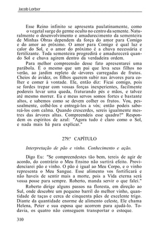 Jacob Lorber
_____________________________________________________________



     Esse Reino infinito se apresenta paulatinamente, como
      o vegetal surge do germe oculto no centro da semente. Natu-
ralmente o desenvolvimento e amadurecimento da sementeira
de Minhas Obras dependem da força do amor para Comigo
e do amor ao próximo. O amor para Comigo é qual luz e
calor do Sol, e o amor do próximo é a chuva necessária e
fertilizante. Toda sementeira progredirá e amadurecerá quan-
do Sol e chuva agirem dentro da verdadeira ordem.
     Para melhor compreensão desse fato apresentarei uma
parábola. É o mesmo que um pai que leva seus filhos no
verão, ao jardim repleto de -árvores carregadas de frutos.
Cheios de avidez, os filhos querem subir nas árvores para co-
lher e comer à vontade. Ele, então diz: Ficai comigo, pois
se fordes trepar com vossas forças inexperientes, facilmente
podereis levar uma queda, fraturando pés e mãos, e talvez
até mesmo morrer. Eu e meus servos somos fortes e bastante
altos, e sabemos como se devem colher os frutos. Vou, pes-
soalmente, colhê-los e entregá-los a vós; então podeis sabo-
reá-los com calma. Quando crescerdes, sereis igualmente mes-
tres das árvores altas. Compreendeis esse quadro?" Respon-
dem os espíritos de azul: "Agora tudo é claro como o Sol,
e nada mais há para explicar."


                       279.º CAPÍTULO
      Interpretação de pão e vinho. Conhecimento e ação.
     Digo Eu: "Se compreendestes tão bem, tereis de agir de
acordo, do contrário o Meu Ensino não surtirá efeito. Provi-
denciarei pão e vinho. O pão é igual ao Meu Corpo, e o vinho
representa o Meu Sangue. Esse alimento vos fortificará e
não haveis de sentir mais a morte, pois a Vida eterna será
vossa posse para sempre. Roberto, manda servir o que falei."
     Roberto dirige alguns passos na floresta, em direção ao
Sul, onde descobre um pequeno barril do melhor vinho, quan-
tidade de taças e cerca de cinquenta pães de excelente trigo.
Diante da quantidade enorme de alimento celeste, Ele chama
Helena, Peter e sua esposa que acorrem para ajudá-lo. To-
davia, os quatro não conseguem transportar o estoque.
310
 