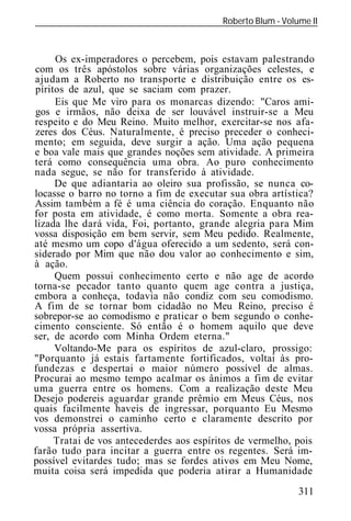 Roberto Blum - Volume II
______________________________________________________________



     Os ex-imperadores o percebem, pois estavam palestrando
com os três apóstolos sobre várias organizações celestes, e
ajudam a Roberto no transporte e distribuição entre os es-
píritos de azul, que se saciam com prazer.
     Eis que Me viro para os monarcas dizendo: "Caros ami-
gos e irmãos, não deixa de ser louvável instruir-se a Meu
respeito e do Meu Reino. Muito melhor, exercitar-se nos afa-
zeres dos Céus. Naturalmente, é preciso preceder o conheci-
mento; em seguida, deve surgir a ação. Uma ação pequena
e boa vale mais que grandes noções sem atividade. A primeira
terá como consequência uma obra. Ao puro conhecimento
nada segue, se não for transferido à atividade.
     De que adiantaria ao oleiro sua profissão, se nunca co-
locasse o barro no torno a fim de executar sua obra artística?
Assim também a fé é uma ciência do coração. Enquanto não
for posta em atividade, é como morta. Somente a obra rea-
lizada lhe dará vida, Foi, portanto, grande alegria para Mim
vossa disposição em bem servir, sem Meu pedido. Realmente,
até mesmo um copo d'água oferecido a um sedento, será con-
siderado por Mim que não dou valor ao conhecimento e sim,
à ação.
     Quem possui conhecimento certo e não age de acordo
torna-se pecador tanto quanto quem age contra a justiça,
embora a conheça, todavia não condiz com seu comodismo.
A fim de se tornar bom cidadão no Meu Reino, preciso é
sobrepor-se ao comodismo e praticar o bem segundo o conhe-
cimento consciente. Só então é o homem aquilo que deve
ser, de acordo com Minha Ordem eterna."
     Voltando-Me para os espíritos de azul-claro, prossigo:
"Porquanto já estais fartamente fortificados, voltai às pro-
fundezas e despertai o maior número possível de almas.
Procurai ao mesmo tempo acalmar os ânimos a fim de evitar
uma guerra entre os homens. Com a realização deste Meu
Desejo podereis aguardar grande prêmio em Meus Céus, nos
quais facilmente haveis de ingressar, porquanto Eu Mesmo
vos demonstrei o caminho certo e claramente descrito por
vossa própria assertiva.
     Tratai de vos antecederdes aos espíritos de vermelho, pois
farão tudo para incitar a guerra entre os regentes. Será im-
possível evitardes tudo; mas se fordes ativos em Meu Nome,
muita coisa será impedida que poderia atirar a Humanidade
                                                            311
 